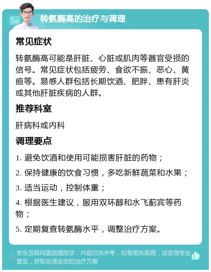 转氨酶高的治疗与调理 常见症状 转氨酶高可能是肝脏、心脏或肌肉等器官受损的信号。常见症状包括疲劳、食欲不振、恶心、黄疸等。易感人群包括长期饮酒、肥胖、患有肝炎或其他肝脏疾病的人群。 推荐科室 肝病科或内科 调理要点 1. 避免饮酒和使用可能损害肝脏的药物； 2. 保持健康的饮食习惯，多吃新鲜蔬菜和水果； 3. 适当运动，控制体重； 4. 根据医生建议，服用双环醇和水飞蓟宾等药物； 5. 定期复查转氨酶水平，调整治疗方案。