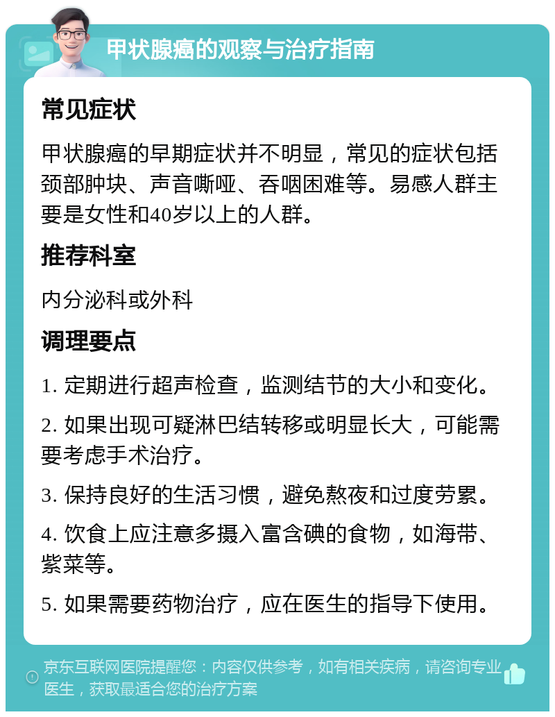 甲状腺癌的观察与治疗指南 常见症状 甲状腺癌的早期症状并不明显，常见的症状包括颈部肿块、声音嘶哑、吞咽困难等。易感人群主要是女性和40岁以上的人群。 推荐科室 内分泌科或外科 调理要点 1. 定期进行超声检查，监测结节的大小和变化。 2. 如果出现可疑淋巴结转移或明显长大，可能需要考虑手术治疗。 3. 保持良好的生活习惯，避免熬夜和过度劳累。 4. 饮食上应注意多摄入富含碘的食物，如海带、紫菜等。 5. 如果需要药物治疗，应在医生的指导下使用。