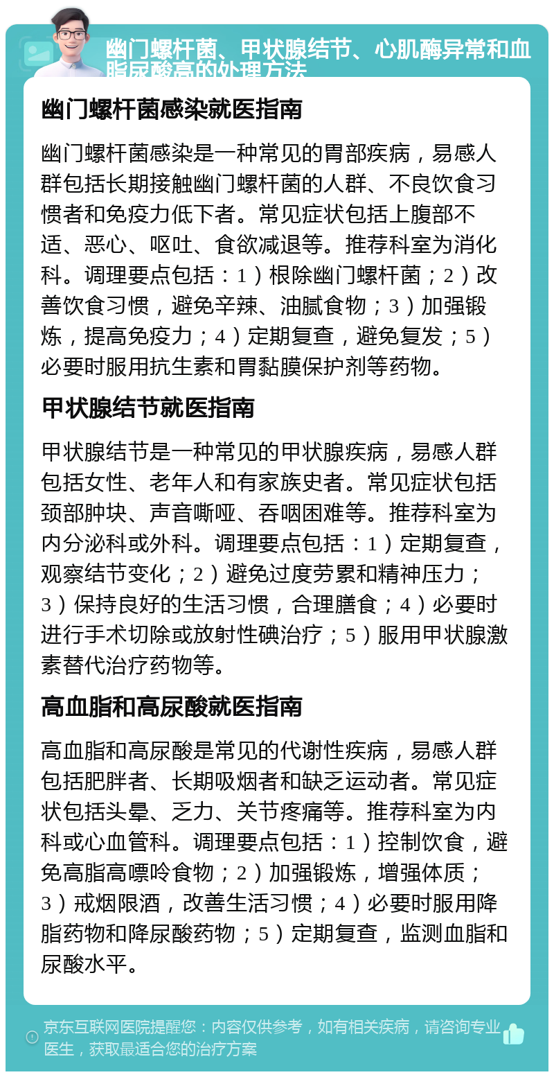 幽门螺杆菌、甲状腺结节、心肌酶异常和血脂尿酸高的处理方法 幽门螺杆菌感染就医指南 幽门螺杆菌感染是一种常见的胃部疾病，易感人群包括长期接触幽门螺杆菌的人群、不良饮食习惯者和免疫力低下者。常见症状包括上腹部不适、恶心、呕吐、食欲减退等。推荐科室为消化科。调理要点包括：1）根除幽门螺杆菌；2）改善饮食习惯，避免辛辣、油腻食物；3）加强锻炼，提高免疫力；4）定期复查，避免复发；5）必要时服用抗生素和胃黏膜保护剂等药物。 甲状腺结节就医指南 甲状腺结节是一种常见的甲状腺疾病，易感人群包括女性、老年人和有家族史者。常见症状包括颈部肿块、声音嘶哑、吞咽困难等。推荐科室为内分泌科或外科。调理要点包括：1）定期复查，观察结节变化；2）避免过度劳累和精神压力；3）保持良好的生活习惯，合理膳食；4）必要时进行手术切除或放射性碘治疗；5）服用甲状腺激素替代治疗药物等。 高血脂和高尿酸就医指南 高血脂和高尿酸是常见的代谢性疾病，易感人群包括肥胖者、长期吸烟者和缺乏运动者。常见症状包括头晕、乏力、关节疼痛等。推荐科室为内科或心血管科。调理要点包括：1）控制饮食，避免高脂高嘌呤食物；2）加强锻炼，增强体质；3）戒烟限酒，改善生活习惯；4）必要时服用降脂药物和降尿酸药物；5）定期复查，监测血脂和尿酸水平。