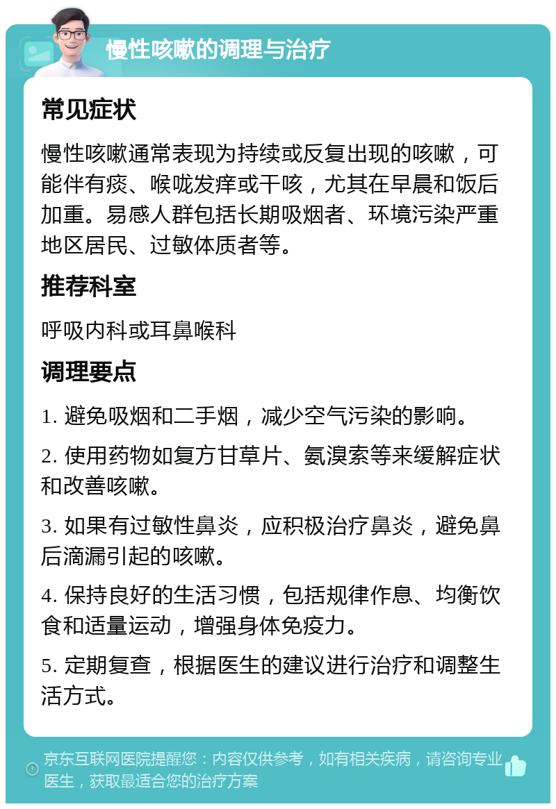 慢性咳嗽的调理与治疗 常见症状 慢性咳嗽通常表现为持续或反复出现的咳嗽，可能伴有痰、喉咙发痒或干咳，尤其在早晨和饭后加重。易感人群包括长期吸烟者、环境污染严重地区居民、过敏体质者等。 推荐科室 呼吸内科或耳鼻喉科 调理要点 1. 避免吸烟和二手烟，减少空气污染的影响。 2. 使用药物如复方甘草片、氨溴索等来缓解症状和改善咳嗽。 3. 如果有过敏性鼻炎，应积极治疗鼻炎，避免鼻后滴漏引起的咳嗽。 4. 保持良好的生活习惯，包括规律作息、均衡饮食和适量运动，增强身体免疫力。 5. 定期复查，根据医生的建议进行治疗和调整生活方式。