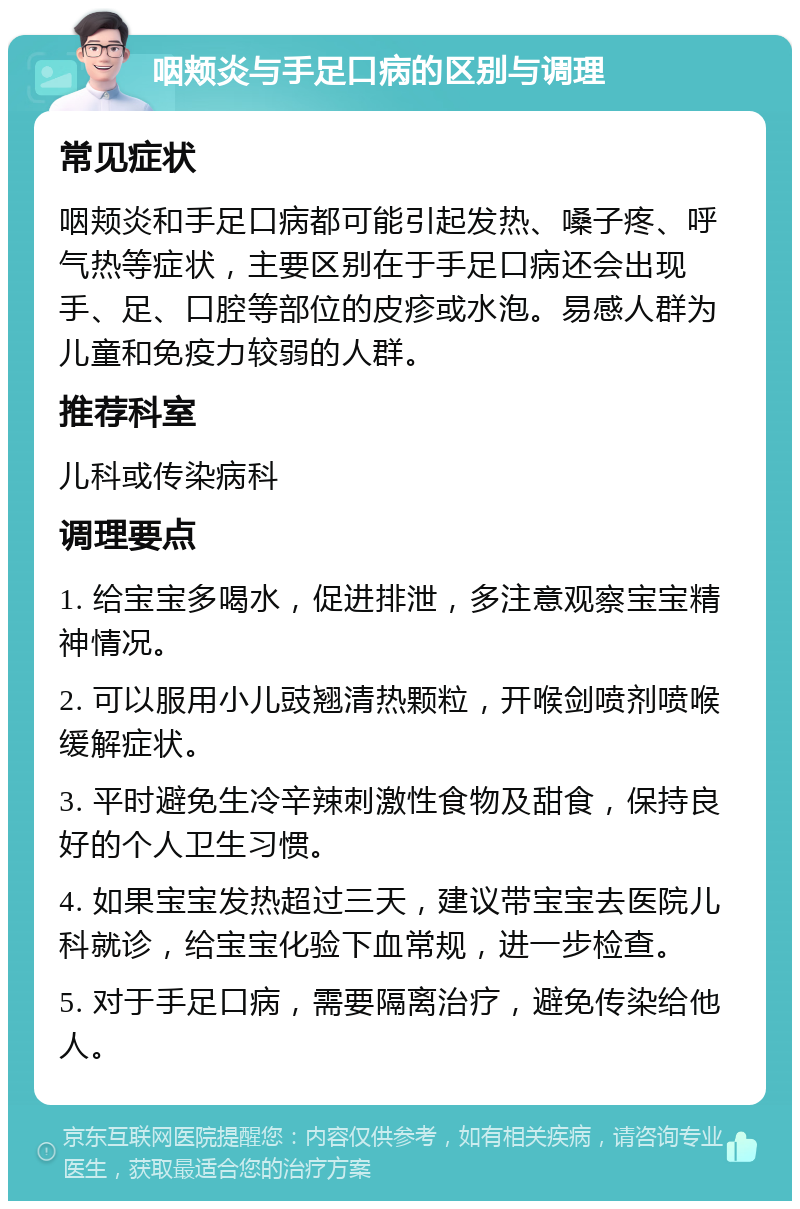 咽颊炎与手足口病的区别与调理 常见症状 咽颊炎和手足口病都可能引起发热、嗓子疼、呼气热等症状，主要区别在于手足口病还会出现手、足、口腔等部位的皮疹或水泡。易感人群为儿童和免疫力较弱的人群。 推荐科室 儿科或传染病科 调理要点 1. 给宝宝多喝水，促进排泄，多注意观察宝宝精神情况。 2. 可以服用小儿豉翘清热颗粒，开喉剑喷剂喷喉缓解症状。 3. 平时避免生冷辛辣刺激性食物及甜食，保持良好的个人卫生习惯。 4. 如果宝宝发热超过三天，建议带宝宝去医院儿科就诊，给宝宝化验下血常规，进一步检查。 5. 对于手足口病，需要隔离治疗，避免传染给他人。