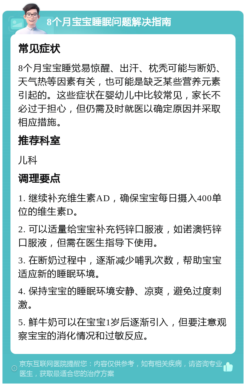 8个月宝宝睡眠问题解决指南 常见症状 8个月宝宝睡觉易惊醒、出汗、枕秃可能与断奶、天气热等因素有关，也可能是缺乏某些营养元素引起的。这些症状在婴幼儿中比较常见，家长不必过于担心，但仍需及时就医以确定原因并采取相应措施。 推荐科室 儿科 调理要点 1. 继续补充维生素AD，确保宝宝每日摄入400单位的维生素D。 2. 可以适量给宝宝补充钙锌口服液，如诺澳钙锌口服液，但需在医生指导下使用。 3. 在断奶过程中，逐渐减少哺乳次数，帮助宝宝适应新的睡眠环境。 4. 保持宝宝的睡眠环境安静、凉爽，避免过度刺激。 5. 鲜牛奶可以在宝宝1岁后逐渐引入，但要注意观察宝宝的消化情况和过敏反应。