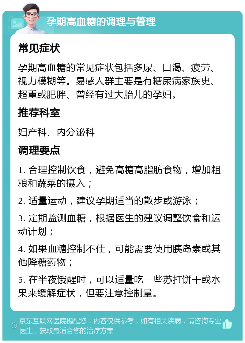 孕期高血糖的调理与管理 常见症状 孕期高血糖的常见症状包括多尿、口渴、疲劳、视力模糊等。易感人群主要是有糖尿病家族史、超重或肥胖、曾经有过大胎儿的孕妇。 推荐科室 妇产科、内分泌科 调理要点 1. 合理控制饮食，避免高糖高脂肪食物，增加粗粮和蔬菜的摄入； 2. 适量运动，建议孕期适当的散步或游泳； 3. 定期监测血糖，根据医生的建议调整饮食和运动计划； 4. 如果血糖控制不佳，可能需要使用胰岛素或其他降糖药物； 5. 在半夜饿醒时，可以适量吃一些苏打饼干或水果来缓解症状，但要注意控制量。