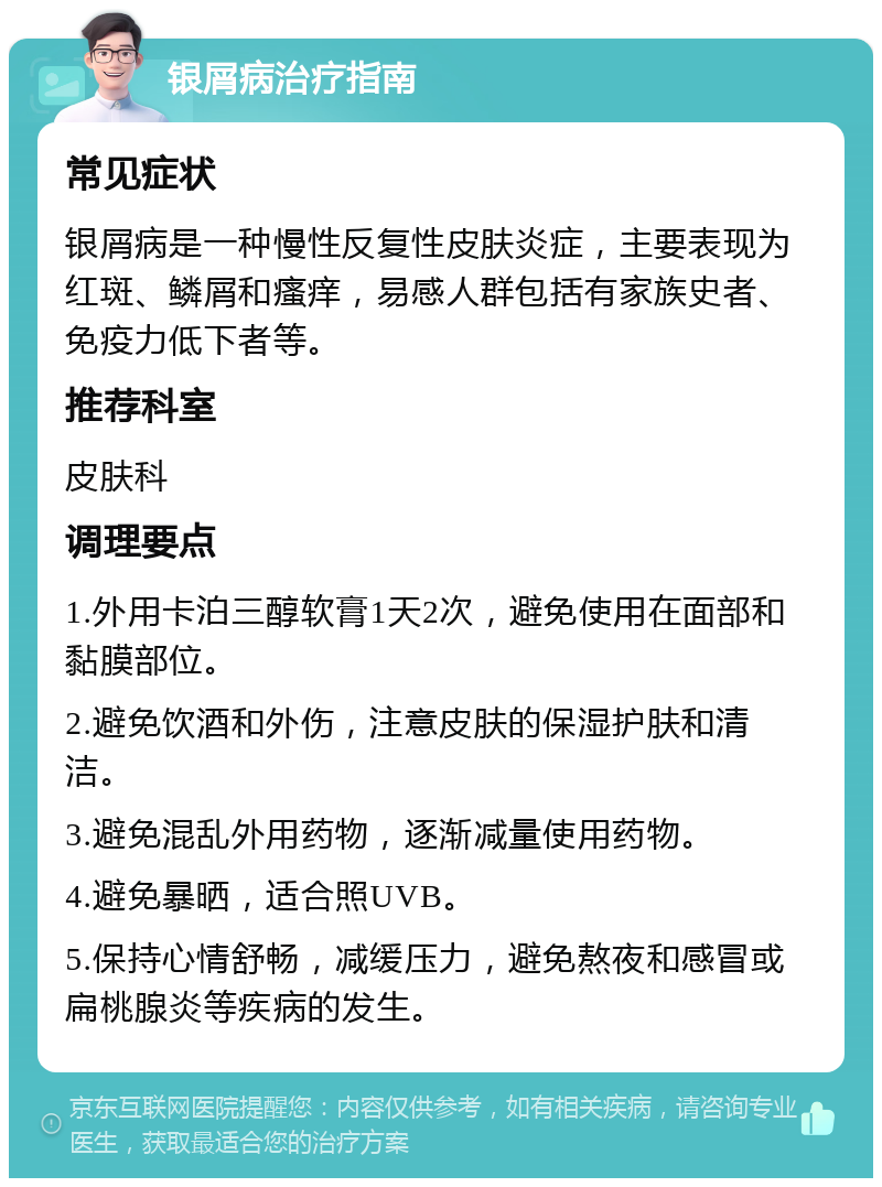 银屑病治疗指南 常见症状 银屑病是一种慢性反复性皮肤炎症，主要表现为红斑、鳞屑和瘙痒，易感人群包括有家族史者、免疫力低下者等。 推荐科室 皮肤科 调理要点 1.外用卡泊三醇软膏1天2次，避免使用在面部和黏膜部位。 2.避免饮酒和外伤，注意皮肤的保湿护肤和清洁。 3.避免混乱外用药物，逐渐减量使用药物。 4.避免暴晒，适合照UVB。 5.保持心情舒畅，减缓压力，避免熬夜和感冒或扁桃腺炎等疾病的发生。