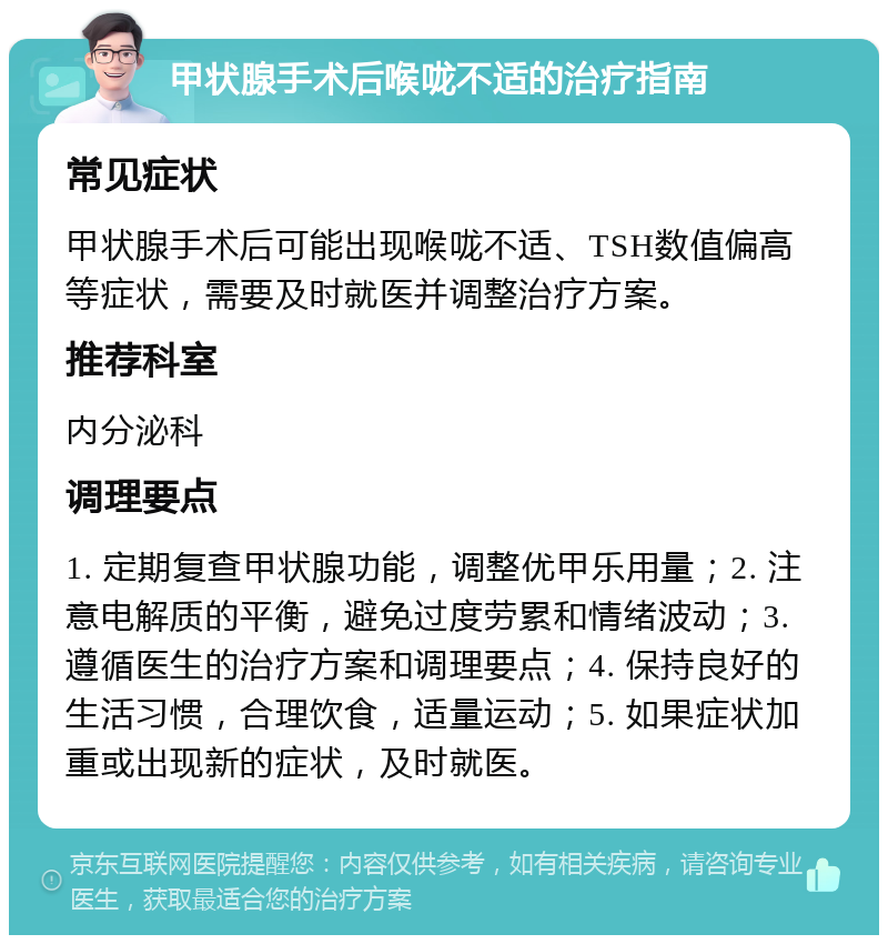 甲状腺手术后喉咙不适的治疗指南 常见症状 甲状腺手术后可能出现喉咙不适、TSH数值偏高等症状，需要及时就医并调整治疗方案。 推荐科室 内分泌科 调理要点 1. 定期复查甲状腺功能，调整优甲乐用量；2. 注意电解质的平衡，避免过度劳累和情绪波动；3. 遵循医生的治疗方案和调理要点；4. 保持良好的生活习惯，合理饮食，适量运动；5. 如果症状加重或出现新的症状，及时就医。