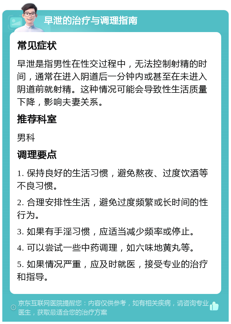 早泄的治疗与调理指南 常见症状 早泄是指男性在性交过程中，无法控制射精的时间，通常在进入阴道后一分钟内或甚至在未进入阴道前就射精。这种情况可能会导致性生活质量下降，影响夫妻关系。 推荐科室 男科 调理要点 1. 保持良好的生活习惯，避免熬夜、过度饮酒等不良习惯。 2. 合理安排性生活，避免过度频繁或长时间的性行为。 3. 如果有手淫习惯，应适当减少频率或停止。 4. 可以尝试一些中药调理，如六味地黄丸等。 5. 如果情况严重，应及时就医，接受专业的治疗和指导。