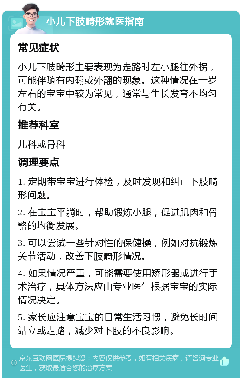 小儿下肢畸形就医指南 常见症状 小儿下肢畸形主要表现为走路时左小腿往外拐，可能伴随有内翻或外翻的现象。这种情况在一岁左右的宝宝中较为常见，通常与生长发育不均匀有关。 推荐科室 儿科或骨科 调理要点 1. 定期带宝宝进行体检，及时发现和纠正下肢畸形问题。 2. 在宝宝平躺时，帮助锻炼小腿，促进肌肉和骨骼的均衡发展。 3. 可以尝试一些针对性的保健操，例如对抗锻炼关节活动，改善下肢畸形情况。 4. 如果情况严重，可能需要使用矫形器或进行手术治疗，具体方法应由专业医生根据宝宝的实际情况决定。 5. 家长应注意宝宝的日常生活习惯，避免长时间站立或走路，减少对下肢的不良影响。