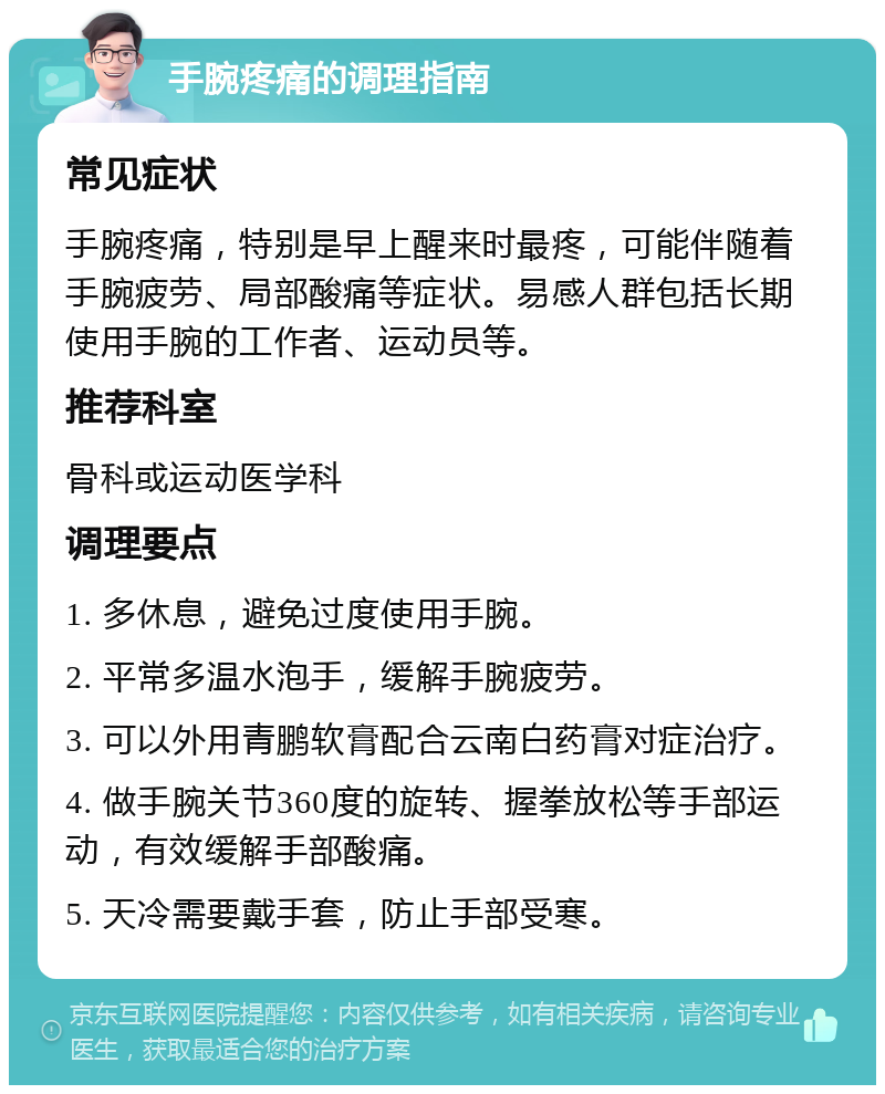 手腕疼痛的调理指南 常见症状 手腕疼痛，特别是早上醒来时最疼，可能伴随着手腕疲劳、局部酸痛等症状。易感人群包括长期使用手腕的工作者、运动员等。 推荐科室 骨科或运动医学科 调理要点 1. 多休息，避免过度使用手腕。 2. 平常多温水泡手，缓解手腕疲劳。 3. 可以外用青鹏软膏配合云南白药膏对症治疗。 4. 做手腕关节360度的旋转、握拳放松等手部运动，有效缓解手部酸痛。 5. 天冷需要戴手套，防止手部受寒。