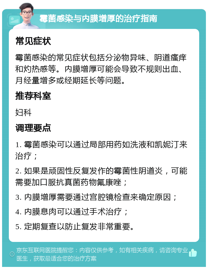 霉菌感染与内膜增厚的治疗指南 常见症状 霉菌感染的常见症状包括分泌物异味、阴道瘙痒和灼热感等。内膜增厚可能会导致不规则出血、月经量增多或经期延长等问题。 推荐科室 妇科 调理要点 1. 霉菌感染可以通过局部用药如洗液和凯妮汀来治疗； 2. 如果是顽固性反复发作的霉菌性阴道炎，可能需要加口服抗真菌药物氟康唑； 3. 内膜增厚需要通过宫腔镜检查来确定原因； 4. 内膜息肉可以通过手术治疗； 5. 定期复查以防止复发非常重要。