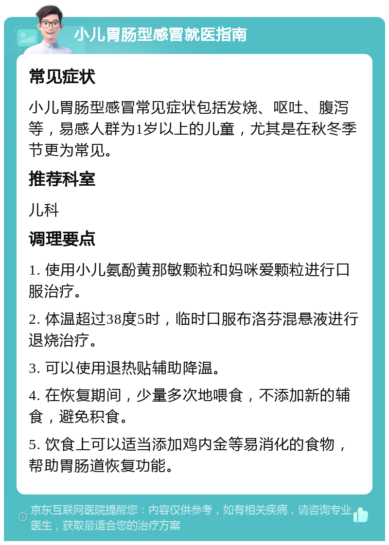 小儿胃肠型感冒就医指南 常见症状 小儿胃肠型感冒常见症状包括发烧、呕吐、腹泻等，易感人群为1岁以上的儿童，尤其是在秋冬季节更为常见。 推荐科室 儿科 调理要点 1. 使用小儿氨酚黄那敏颗粒和妈咪爱颗粒进行口服治疗。 2. 体温超过38度5时，临时口服布洛芬混悬液进行退烧治疗。 3. 可以使用退热贴辅助降温。 4. 在恢复期间，少量多次地喂食，不添加新的辅食，避免积食。 5. 饮食上可以适当添加鸡内金等易消化的食物，帮助胃肠道恢复功能。