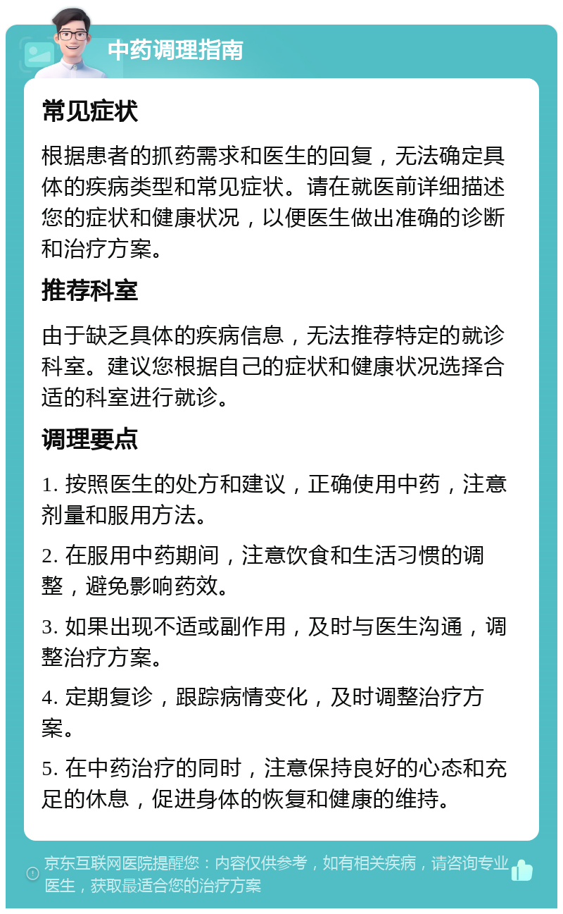 中药调理指南 常见症状 根据患者的抓药需求和医生的回复，无法确定具体的疾病类型和常见症状。请在就医前详细描述您的症状和健康状况，以便医生做出准确的诊断和治疗方案。 推荐科室 由于缺乏具体的疾病信息，无法推荐特定的就诊科室。建议您根据自己的症状和健康状况选择合适的科室进行就诊。 调理要点 1. 按照医生的处方和建议，正确使用中药，注意剂量和服用方法。 2. 在服用中药期间，注意饮食和生活习惯的调整，避免影响药效。 3. 如果出现不适或副作用，及时与医生沟通，调整治疗方案。 4. 定期复诊，跟踪病情变化，及时调整治疗方案。 5. 在中药治疗的同时，注意保持良好的心态和充足的休息，促进身体的恢复和健康的维持。