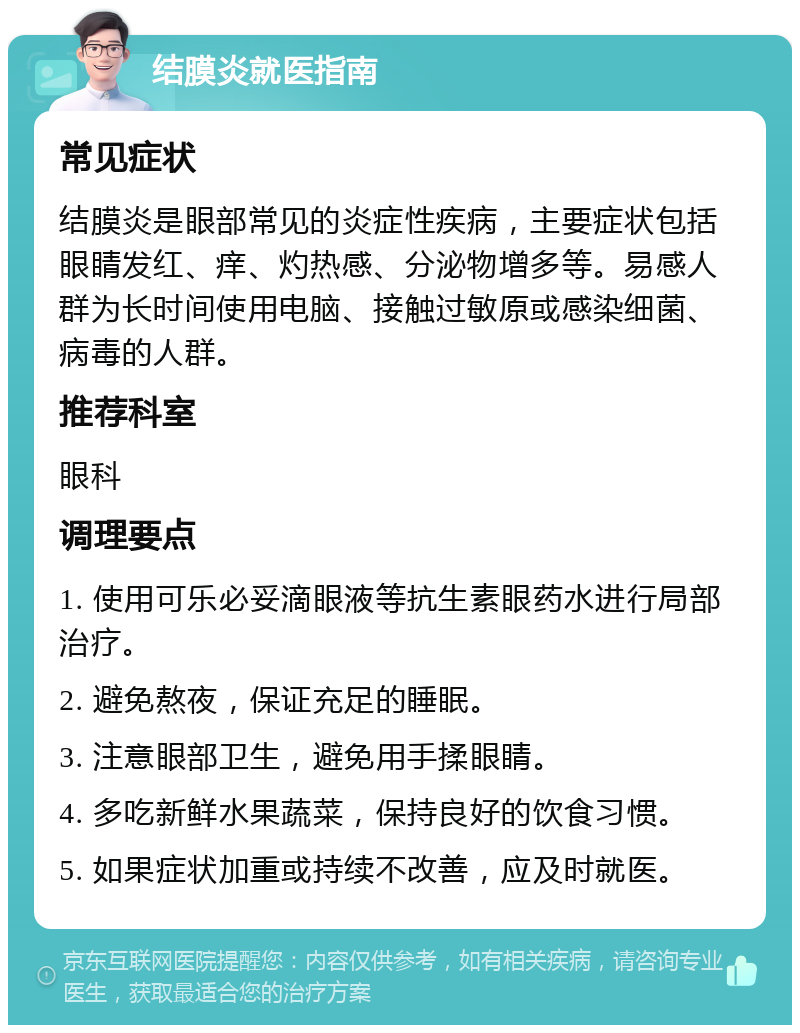 结膜炎就医指南 常见症状 结膜炎是眼部常见的炎症性疾病，主要症状包括眼睛发红、痒、灼热感、分泌物增多等。易感人群为长时间使用电脑、接触过敏原或感染细菌、病毒的人群。 推荐科室 眼科 调理要点 1. 使用可乐必妥滴眼液等抗生素眼药水进行局部治疗。 2. 避免熬夜，保证充足的睡眠。 3. 注意眼部卫生，避免用手揉眼睛。 4. 多吃新鲜水果蔬菜，保持良好的饮食习惯。 5. 如果症状加重或持续不改善，应及时就医。