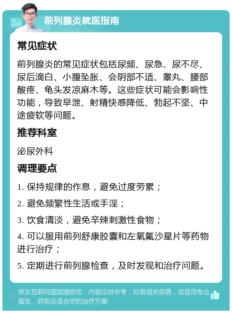 前列腺炎就医指南 常见症状 前列腺炎的常见症状包括尿频、尿急、尿不尽、尿后滴白、小腹坠胀、会阴部不适、睾丸、腰部酸疼、龟头发凉麻木等。这些症状可能会影响性功能，导致早泄、射精快感降低、勃起不坚、中途疲软等问题。 推荐科室 泌尿外科 调理要点 1. 保持规律的作息，避免过度劳累； 2. 避免频繁性生活或手淫； 3. 饮食清淡，避免辛辣刺激性食物； 4. 可以服用前列舒康胶囊和左氧氟沙星片等药物进行治疗； 5. 定期进行前列腺检查，及时发现和治疗问题。