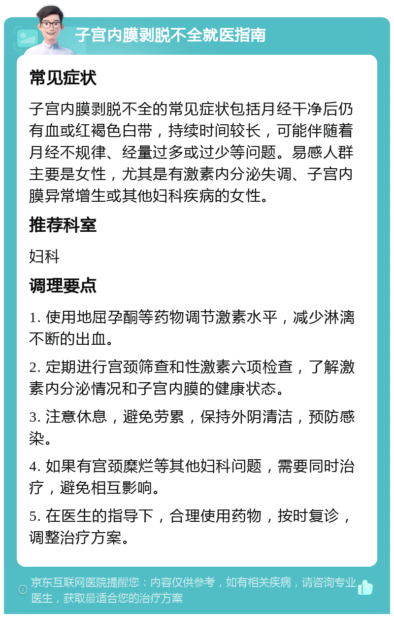 子宫内膜剥脱不全就医指南 常见症状 子宫内膜剥脱不全的常见症状包括月经干净后仍有血或红褐色白带，持续时间较长，可能伴随着月经不规律、经量过多或过少等问题。易感人群主要是女性，尤其是有激素内分泌失调、子宫内膜异常增生或其他妇科疾病的女性。 推荐科室 妇科 调理要点 1. 使用地屈孕酮等药物调节激素水平，减少淋漓不断的出血。 2. 定期进行宫颈筛查和性激素六项检查，了解激素内分泌情况和子宫内膜的健康状态。 3. 注意休息，避免劳累，保持外阴清洁，预防感染。 4. 如果有宫颈糜烂等其他妇科问题，需要同时治疗，避免相互影响。 5. 在医生的指导下，合理使用药物，按时复诊，调整治疗方案。