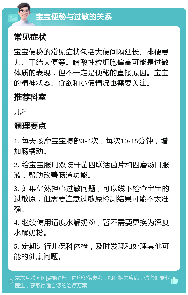 宝宝便秘与过敏的关系 常见症状 宝宝便秘的常见症状包括大便间隔延长、排便费力、干结大便等。嗜酸性粒细胞偏高可能是过敏体质的表现，但不一定是便秘的直接原因。宝宝的精神状态、食欲和小便情况也需要关注。 推荐科室 儿科 调理要点 1. 每天按摩宝宝腹部3-4次，每次10-15分钟，增加肠蠕动。 2. 给宝宝服用双歧杆菌四联活菌片和四磨汤口服液，帮助改善肠道功能。 3. 如果仍然担心过敏问题，可以线下检查宝宝的过敏原，但需要注意过敏原检测结果可能不太准确。 4. 继续使用适度水解奶粉，暂不需要更换为深度水解奶粉。 5. 定期进行儿保科体检，及时发现和处理其他可能的健康问题。