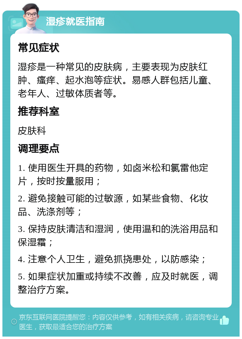 湿疹就医指南 常见症状 湿疹是一种常见的皮肤病，主要表现为皮肤红肿、瘙痒、起水泡等症状。易感人群包括儿童、老年人、过敏体质者等。 推荐科室 皮肤科 调理要点 1. 使用医生开具的药物，如卤米松和氯雷他定片，按时按量服用； 2. 避免接触可能的过敏源，如某些食物、化妆品、洗涤剂等； 3. 保持皮肤清洁和湿润，使用温和的洗浴用品和保湿霜； 4. 注意个人卫生，避免抓挠患处，以防感染； 5. 如果症状加重或持续不改善，应及时就医，调整治疗方案。