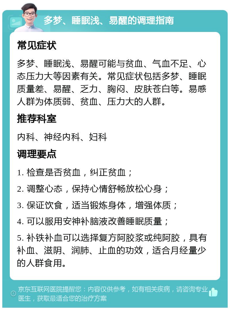 多梦、睡眠浅、易醒的调理指南 常见症状 多梦、睡眠浅、易醒可能与贫血、气血不足、心态压力大等因素有关。常见症状包括多梦、睡眠质量差、易醒、乏力、胸闷、皮肤苍白等。易感人群为体质弱、贫血、压力大的人群。 推荐科室 内科、神经内科、妇科 调理要点 1. 检查是否贫血，纠正贫血； 2. 调整心态，保持心情舒畅放松心身； 3. 保证饮食，适当锻炼身体，增强体质； 4. 可以服用安神补脑液改善睡眠质量； 5. 补铁补血可以选择复方阿胶浆或纯阿胶，具有补血、滋阴、润肺、止血的功效，适合月经量少的人群食用。