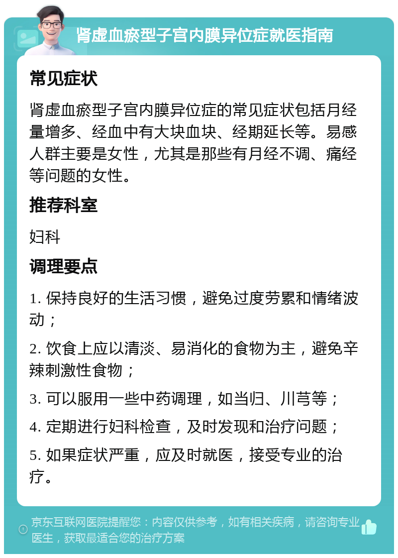 肾虚血瘀型子宫内膜异位症就医指南 常见症状 肾虚血瘀型子宫内膜异位症的常见症状包括月经量增多、经血中有大块血块、经期延长等。易感人群主要是女性，尤其是那些有月经不调、痛经等问题的女性。 推荐科室 妇科 调理要点 1. 保持良好的生活习惯，避免过度劳累和情绪波动； 2. 饮食上应以清淡、易消化的食物为主，避免辛辣刺激性食物； 3. 可以服用一些中药调理，如当归、川芎等； 4. 定期进行妇科检查，及时发现和治疗问题； 5. 如果症状严重，应及时就医，接受专业的治疗。