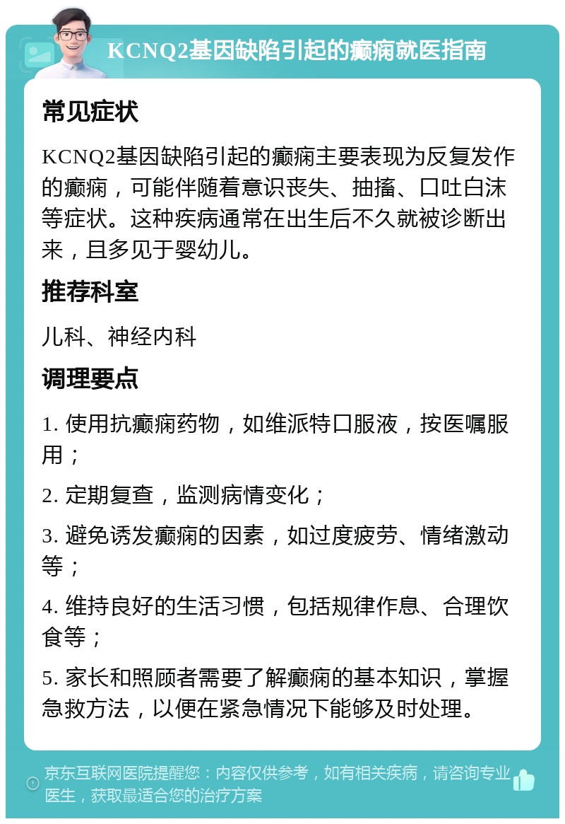 KCNQ2基因缺陷引起的癫痫就医指南 常见症状 KCNQ2基因缺陷引起的癫痫主要表现为反复发作的癫痫，可能伴随着意识丧失、抽搐、口吐白沫等症状。这种疾病通常在出生后不久就被诊断出来，且多见于婴幼儿。 推荐科室 儿科、神经内科 调理要点 1. 使用抗癫痫药物，如维派特口服液，按医嘱服用； 2. 定期复查，监测病情变化； 3. 避免诱发癫痫的因素，如过度疲劳、情绪激动等； 4. 维持良好的生活习惯，包括规律作息、合理饮食等； 5. 家长和照顾者需要了解癫痫的基本知识，掌握急救方法，以便在紧急情况下能够及时处理。