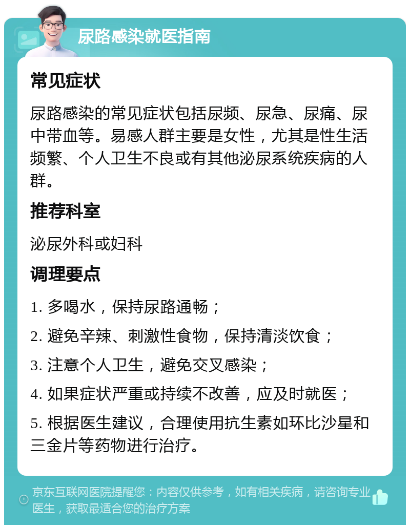 尿路感染就医指南 常见症状 尿路感染的常见症状包括尿频、尿急、尿痛、尿中带血等。易感人群主要是女性，尤其是性生活频繁、个人卫生不良或有其他泌尿系统疾病的人群。 推荐科室 泌尿外科或妇科 调理要点 1. 多喝水，保持尿路通畅； 2. 避免辛辣、刺激性食物，保持清淡饮食； 3. 注意个人卫生，避免交叉感染； 4. 如果症状严重或持续不改善，应及时就医； 5. 根据医生建议，合理使用抗生素如环比沙星和三金片等药物进行治疗。