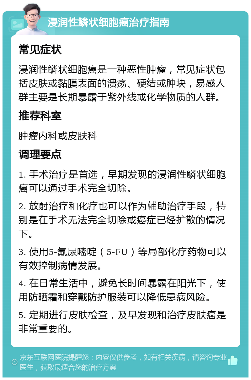 浸润性鳞状细胞癌治疗指南 常见症状 浸润性鳞状细胞癌是一种恶性肿瘤，常见症状包括皮肤或黏膜表面的溃疡、硬结或肿块，易感人群主要是长期暴露于紫外线或化学物质的人群。 推荐科室 肿瘤内科或皮肤科 调理要点 1. 手术治疗是首选，早期发现的浸润性鳞状细胞癌可以通过手术完全切除。 2. 放射治疗和化疗也可以作为辅助治疗手段，特别是在手术无法完全切除或癌症已经扩散的情况下。 3. 使用5-氟尿嘧啶（5-FU）等局部化疗药物可以有效控制病情发展。 4. 在日常生活中，避免长时间暴露在阳光下，使用防晒霜和穿戴防护服装可以降低患病风险。 5. 定期进行皮肤检查，及早发现和治疗皮肤癌是非常重要的。