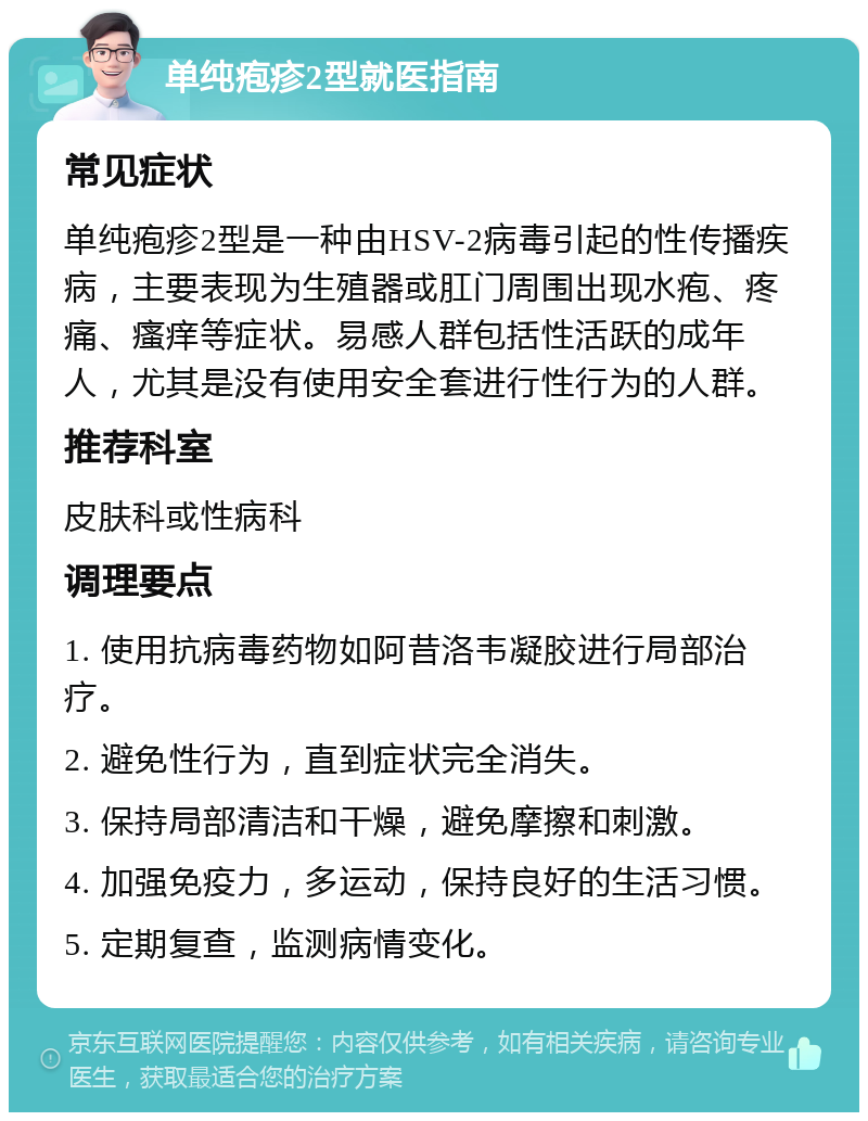 单纯疱疹2型就医指南 常见症状 单纯疱疹2型是一种由HSV-2病毒引起的性传播疾病，主要表现为生殖器或肛门周围出现水疱、疼痛、瘙痒等症状。易感人群包括性活跃的成年人，尤其是没有使用安全套进行性行为的人群。 推荐科室 皮肤科或性病科 调理要点 1. 使用抗病毒药物如阿昔洛韦凝胶进行局部治疗。 2. 避免性行为，直到症状完全消失。 3. 保持局部清洁和干燥，避免摩擦和刺激。 4. 加强免疫力，多运动，保持良好的生活习惯。 5. 定期复查，监测病情变化。