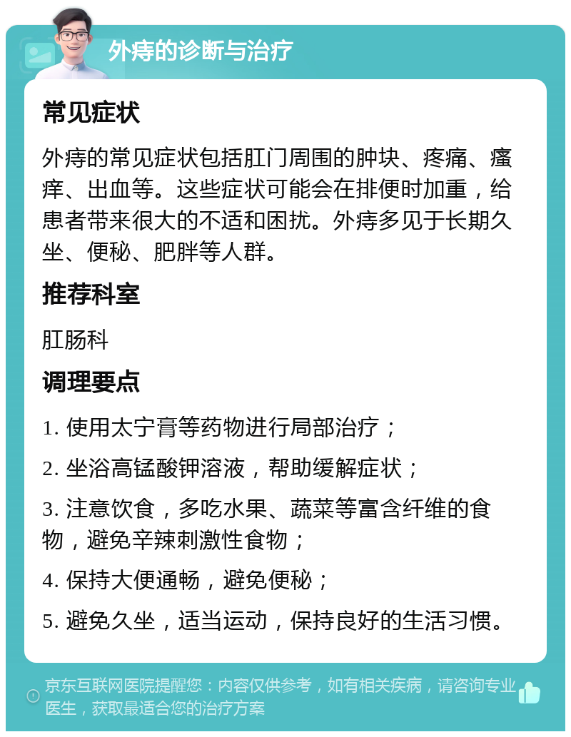 外痔的诊断与治疗 常见症状 外痔的常见症状包括肛门周围的肿块、疼痛、瘙痒、出血等。这些症状可能会在排便时加重，给患者带来很大的不适和困扰。外痔多见于长期久坐、便秘、肥胖等人群。 推荐科室 肛肠科 调理要点 1. 使用太宁膏等药物进行局部治疗； 2. 坐浴高锰酸钾溶液，帮助缓解症状； 3. 注意饮食，多吃水果、蔬菜等富含纤维的食物，避免辛辣刺激性食物； 4. 保持大便通畅，避免便秘； 5. 避免久坐，适当运动，保持良好的生活习惯。