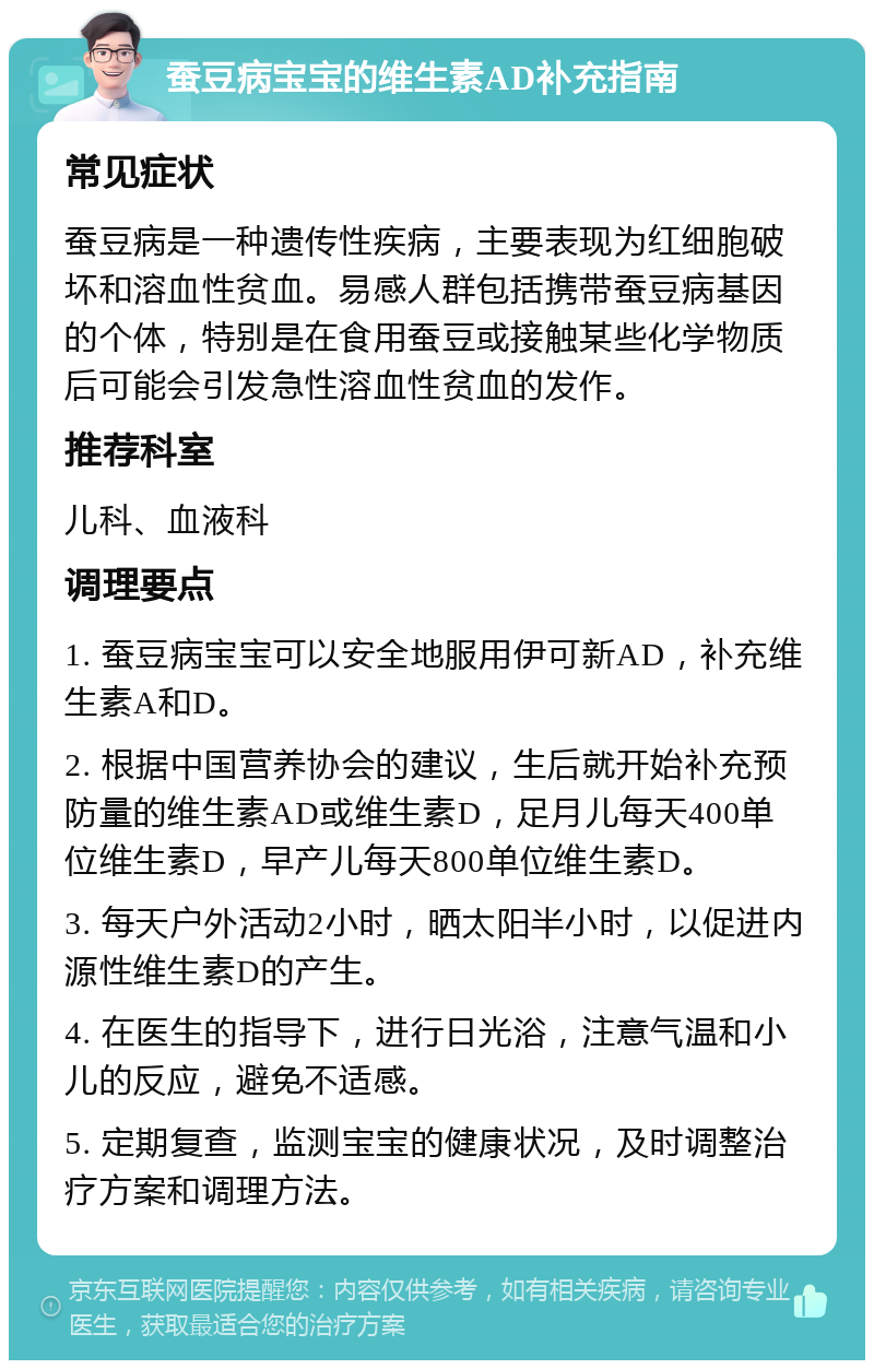 蚕豆病宝宝的维生素AD补充指南 常见症状 蚕豆病是一种遗传性疾病，主要表现为红细胞破坏和溶血性贫血。易感人群包括携带蚕豆病基因的个体，特别是在食用蚕豆或接触某些化学物质后可能会引发急性溶血性贫血的发作。 推荐科室 儿科、血液科 调理要点 1. 蚕豆病宝宝可以安全地服用伊可新AD，补充维生素A和D。 2. 根据中国营养协会的建议，生后就开始补充预防量的维生素AD或维生素D，足月儿每天400单位维生素D，早产儿每天800单位维生素D。 3. 每天户外活动2小时，晒太阳半小时，以促进内源性维生素D的产生。 4. 在医生的指导下，进行日光浴，注意气温和小儿的反应，避免不适感。 5. 定期复查，监测宝宝的健康状况，及时调整治疗方案和调理方法。