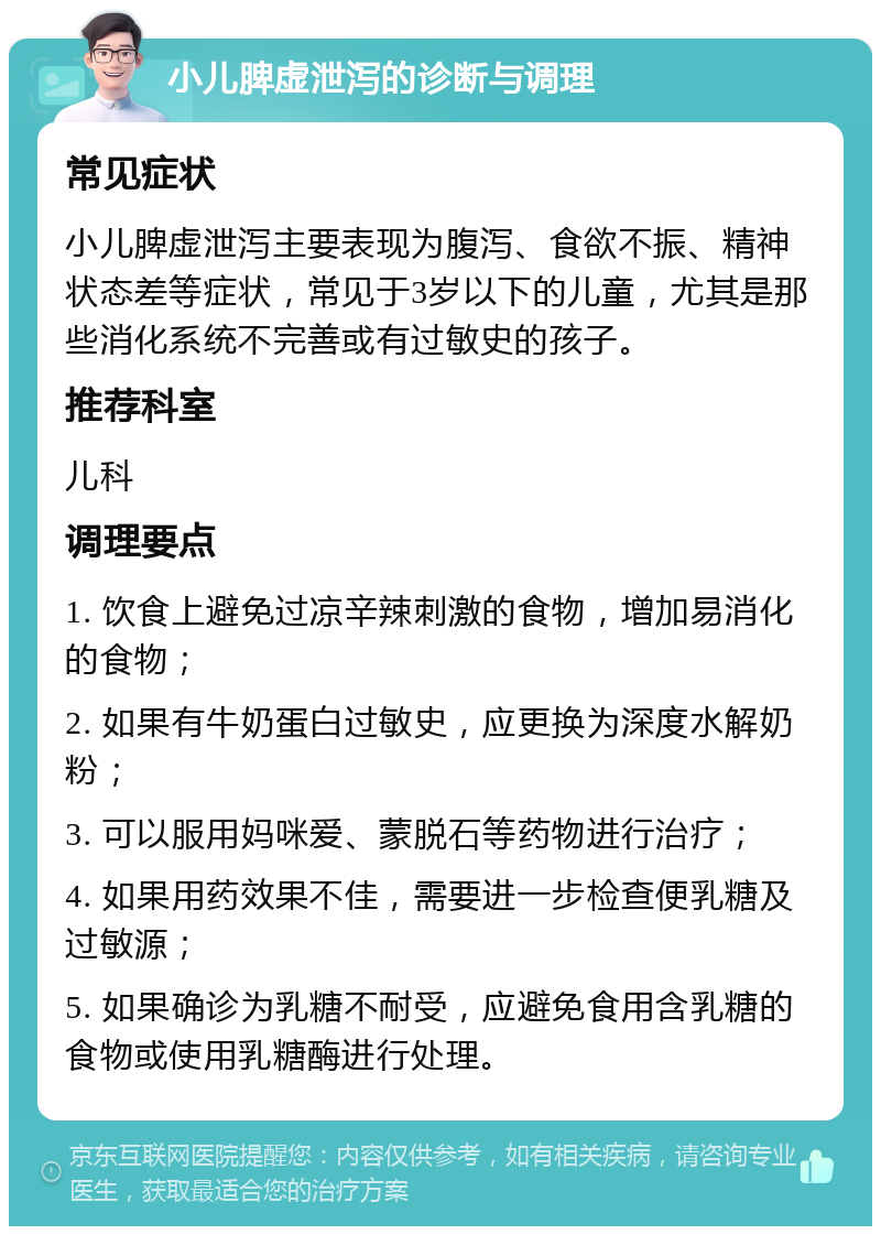 小儿脾虚泄泻的诊断与调理 常见症状 小儿脾虚泄泻主要表现为腹泻、食欲不振、精神状态差等症状，常见于3岁以下的儿童，尤其是那些消化系统不完善或有过敏史的孩子。 推荐科室 儿科 调理要点 1. 饮食上避免过凉辛辣刺激的食物，增加易消化的食物； 2. 如果有牛奶蛋白过敏史，应更换为深度水解奶粉； 3. 可以服用妈咪爱、蒙脱石等药物进行治疗； 4. 如果用药效果不佳，需要进一步检查便乳糖及过敏源； 5. 如果确诊为乳糖不耐受，应避免食用含乳糖的食物或使用乳糖酶进行处理。