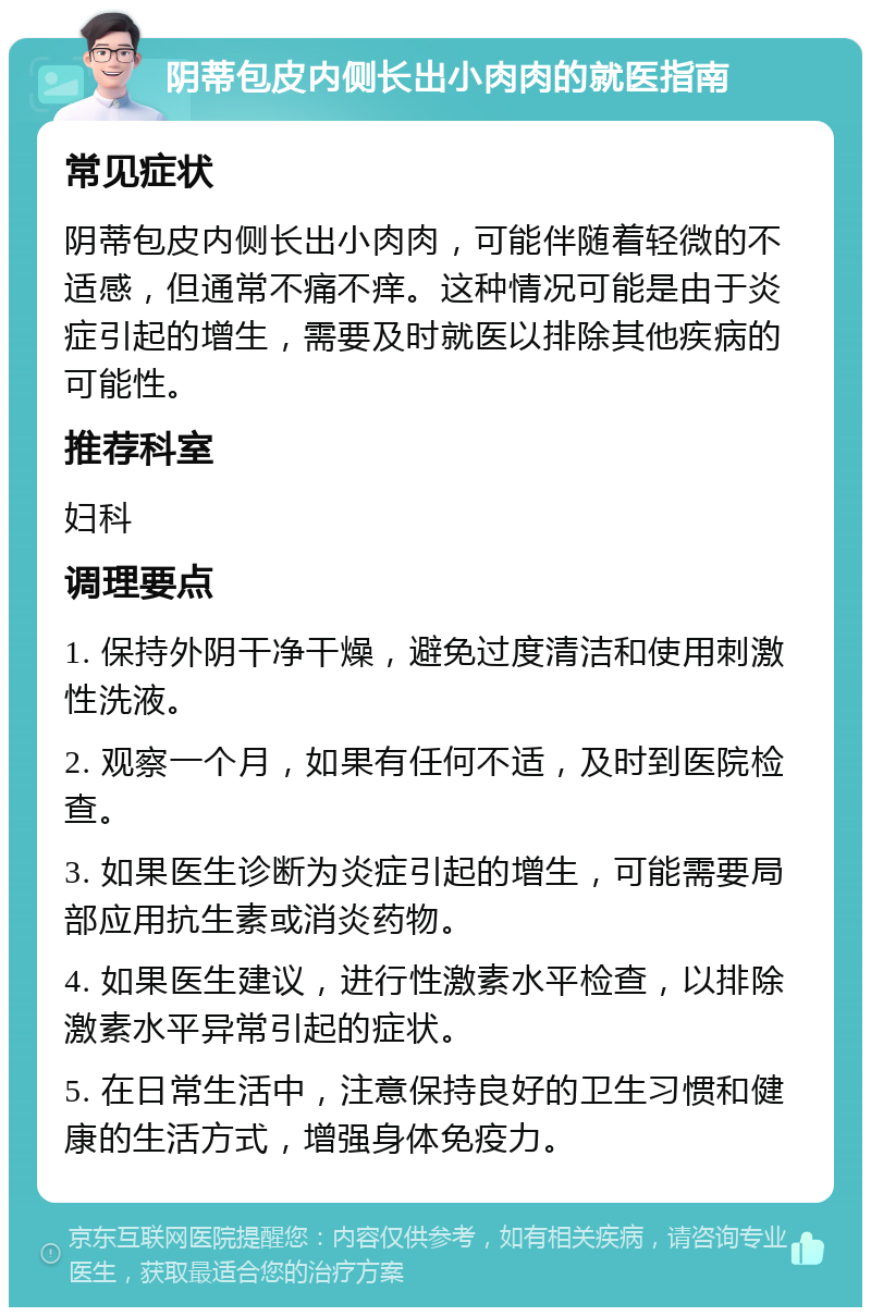 阴蒂包皮内侧长出小肉肉的就医指南 常见症状 阴蒂包皮内侧长出小肉肉，可能伴随着轻微的不适感，但通常不痛不痒。这种情况可能是由于炎症引起的增生，需要及时就医以排除其他疾病的可能性。 推荐科室 妇科 调理要点 1. 保持外阴干净干燥，避免过度清洁和使用刺激性洗液。 2. 观察一个月，如果有任何不适，及时到医院检查。 3. 如果医生诊断为炎症引起的增生，可能需要局部应用抗生素或消炎药物。 4. 如果医生建议，进行性激素水平检查，以排除激素水平异常引起的症状。 5. 在日常生活中，注意保持良好的卫生习惯和健康的生活方式，增强身体免疫力。