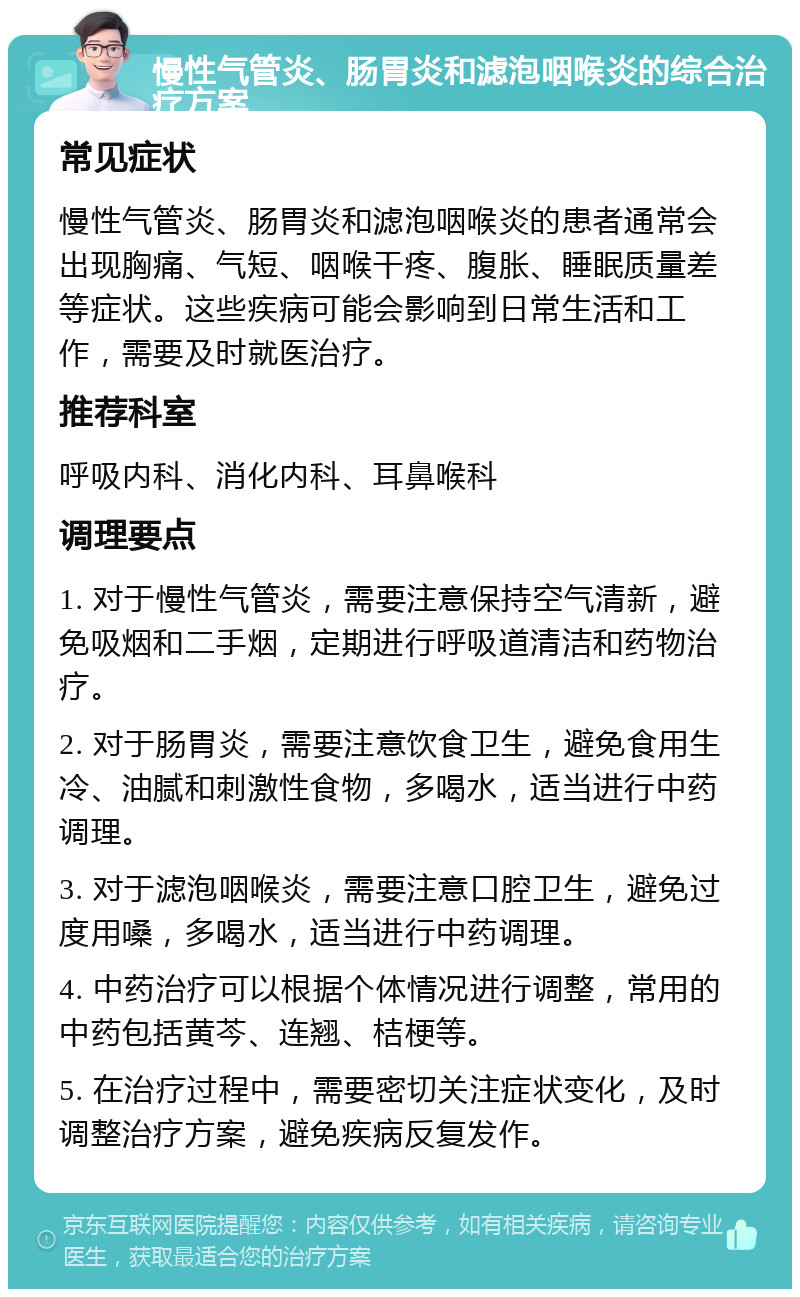 慢性气管炎、肠胃炎和滤泡咽喉炎的综合治疗方案 常见症状 慢性气管炎、肠胃炎和滤泡咽喉炎的患者通常会出现胸痛、气短、咽喉干疼、腹胀、睡眠质量差等症状。这些疾病可能会影响到日常生活和工作，需要及时就医治疗。 推荐科室 呼吸内科、消化内科、耳鼻喉科 调理要点 1. 对于慢性气管炎，需要注意保持空气清新，避免吸烟和二手烟，定期进行呼吸道清洁和药物治疗。 2. 对于肠胃炎，需要注意饮食卫生，避免食用生冷、油腻和刺激性食物，多喝水，适当进行中药调理。 3. 对于滤泡咽喉炎，需要注意口腔卫生，避免过度用嗓，多喝水，适当进行中药调理。 4. 中药治疗可以根据个体情况进行调整，常用的中药包括黄芩、连翘、桔梗等。 5. 在治疗过程中，需要密切关注症状变化，及时调整治疗方案，避免疾病反复发作。