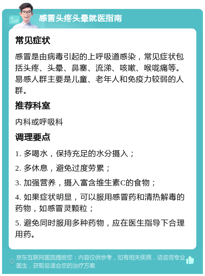 感冒头疼头晕就医指南 常见症状 感冒是由病毒引起的上呼吸道感染，常见症状包括头疼、头晕、鼻塞、流涕、咳嗽、喉咙痛等。易感人群主要是儿童、老年人和免疫力较弱的人群。 推荐科室 内科或呼吸科 调理要点 1. 多喝水，保持充足的水分摄入； 2. 多休息，避免过度劳累； 3. 加强营养，摄入富含维生素C的食物； 4. 如果症状明显，可以服用感冒药和清热解毒的药物，如感冒灵颗粒； 5. 避免同时服用多种药物，应在医生指导下合理用药。