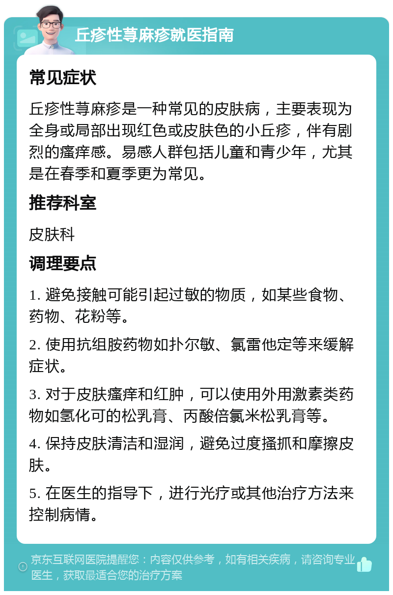 丘疹性荨麻疹就医指南 常见症状 丘疹性荨麻疹是一种常见的皮肤病，主要表现为全身或局部出现红色或皮肤色的小丘疹，伴有剧烈的瘙痒感。易感人群包括儿童和青少年，尤其是在春季和夏季更为常见。 推荐科室 皮肤科 调理要点 1. 避免接触可能引起过敏的物质，如某些食物、药物、花粉等。 2. 使用抗组胺药物如扑尔敏、氯雷他定等来缓解症状。 3. 对于皮肤瘙痒和红肿，可以使用外用激素类药物如氢化可的松乳膏、丙酸倍氯米松乳膏等。 4. 保持皮肤清洁和湿润，避免过度搔抓和摩擦皮肤。 5. 在医生的指导下，进行光疗或其他治疗方法来控制病情。