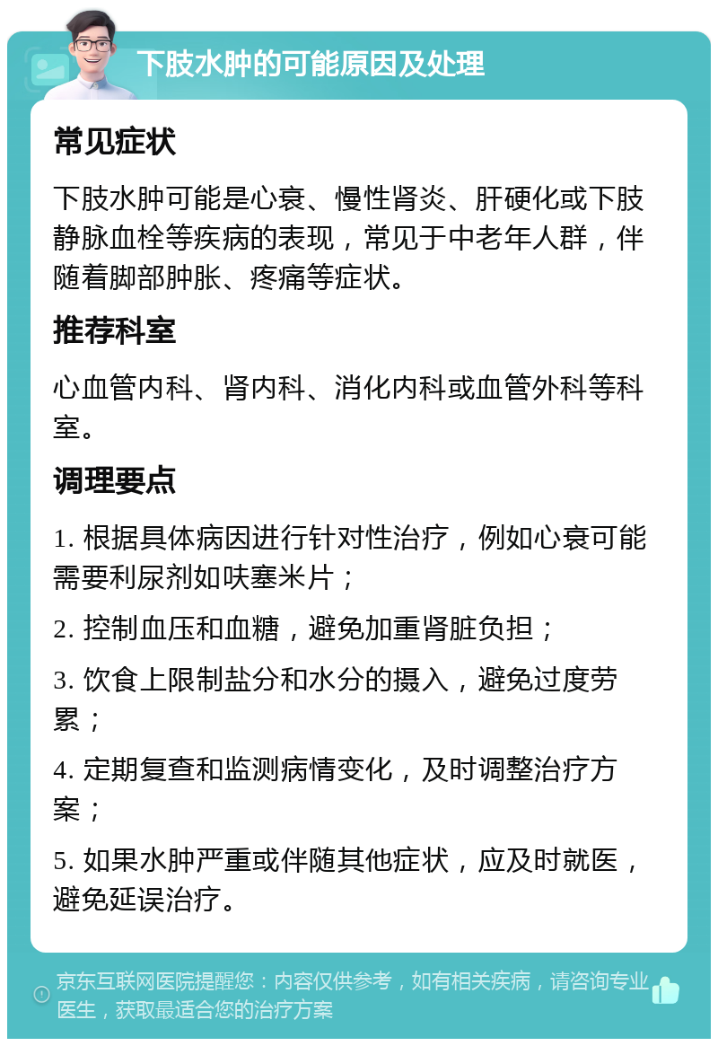 下肢水肿的可能原因及处理 常见症状 下肢水肿可能是心衰、慢性肾炎、肝硬化或下肢静脉血栓等疾病的表现，常见于中老年人群，伴随着脚部肿胀、疼痛等症状。 推荐科室 心血管内科、肾内科、消化内科或血管外科等科室。 调理要点 1. 根据具体病因进行针对性治疗，例如心衰可能需要利尿剂如呋塞米片； 2. 控制血压和血糖，避免加重肾脏负担； 3. 饮食上限制盐分和水分的摄入，避免过度劳累； 4. 定期复查和监测病情变化，及时调整治疗方案； 5. 如果水肿严重或伴随其他症状，应及时就医，避免延误治疗。