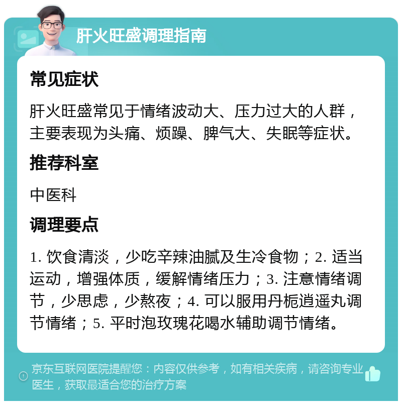 肝火旺盛调理指南 常见症状 肝火旺盛常见于情绪波动大、压力过大的人群，主要表现为头痛、烦躁、脾气大、失眠等症状。 推荐科室 中医科 调理要点 1. 饮食清淡，少吃辛辣油腻及生冷食物；2. 适当运动，增强体质，缓解情绪压力；3. 注意情绪调节，少思虑，少熬夜；4. 可以服用丹栀逍遥丸调节情绪；5. 平时泡玫瑰花喝水辅助调节情绪。