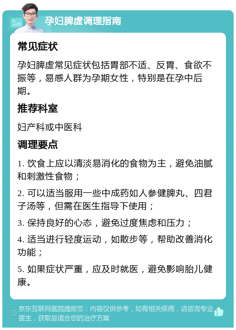 孕妇脾虚调理指南 常见症状 孕妇脾虚常见症状包括胃部不适、反胃、食欲不振等，易感人群为孕期女性，特别是在孕中后期。 推荐科室 妇产科或中医科 调理要点 1. 饮食上应以清淡易消化的食物为主，避免油腻和刺激性食物； 2. 可以适当服用一些中成药如人参健脾丸、四君子汤等，但需在医生指导下使用； 3. 保持良好的心态，避免过度焦虑和压力； 4. 适当进行轻度运动，如散步等，帮助改善消化功能； 5. 如果症状严重，应及时就医，避免影响胎儿健康。