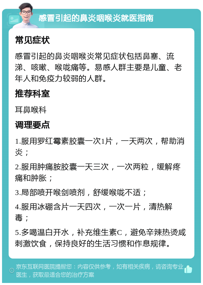 感冒引起的鼻炎咽喉炎就医指南 常见症状 感冒引起的鼻炎咽喉炎常见症状包括鼻塞、流涕、咳嗽、喉咙痛等。易感人群主要是儿童、老年人和免疫力较弱的人群。 推荐科室 耳鼻喉科 调理要点 1.服用罗红霉素胶囊一次1片，一天两次，帮助消炎； 2.服用肿痛胺胶囊一天三次，一次两粒，缓解疼痛和肿胀； 3.局部喷开喉剑喷剂，舒缓喉咙不适； 4.服用冰硼含片一天四次，一次一片，清热解毒； 5.多喝温白开水，补充维生素C，避免辛辣热烫咸刺激饮食，保持良好的生活习惯和作息规律。