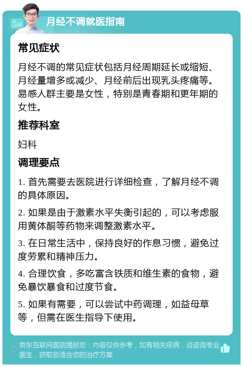 月经不调就医指南 常见症状 月经不调的常见症状包括月经周期延长或缩短、月经量增多或减少、月经前后出现乳头疼痛等。易感人群主要是女性，特别是青春期和更年期的女性。 推荐科室 妇科 调理要点 1. 首先需要去医院进行详细检查，了解月经不调的具体原因。 2. 如果是由于激素水平失衡引起的，可以考虑服用黄体酮等药物来调整激素水平。 3. 在日常生活中，保持良好的作息习惯，避免过度劳累和精神压力。 4. 合理饮食，多吃富含铁质和维生素的食物，避免暴饮暴食和过度节食。 5. 如果有需要，可以尝试中药调理，如益母草等，但需在医生指导下使用。