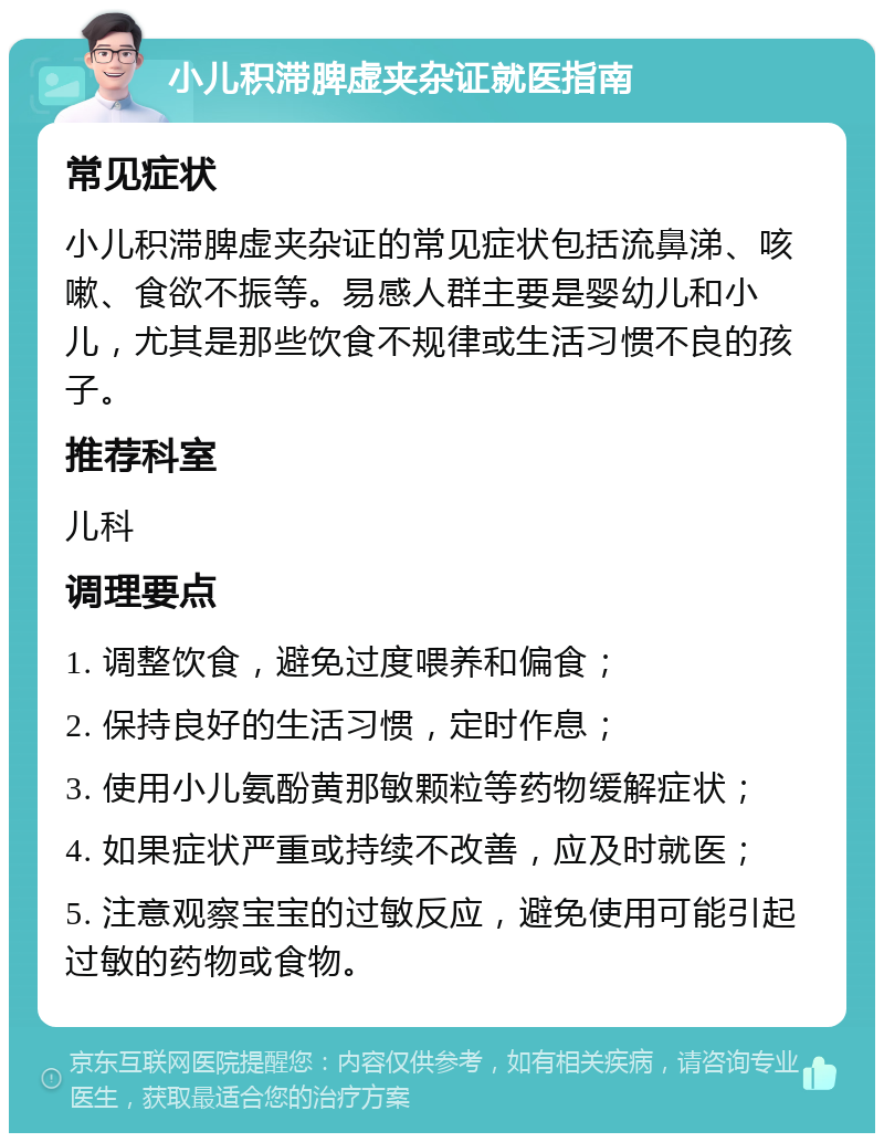 小儿积滞脾虚夹杂证就医指南 常见症状 小儿积滞脾虚夹杂证的常见症状包括流鼻涕、咳嗽、食欲不振等。易感人群主要是婴幼儿和小儿，尤其是那些饮食不规律或生活习惯不良的孩子。 推荐科室 儿科 调理要点 1. 调整饮食，避免过度喂养和偏食； 2. 保持良好的生活习惯，定时作息； 3. 使用小儿氨酚黄那敏颗粒等药物缓解症状； 4. 如果症状严重或持续不改善，应及时就医； 5. 注意观察宝宝的过敏反应，避免使用可能引起过敏的药物或食物。