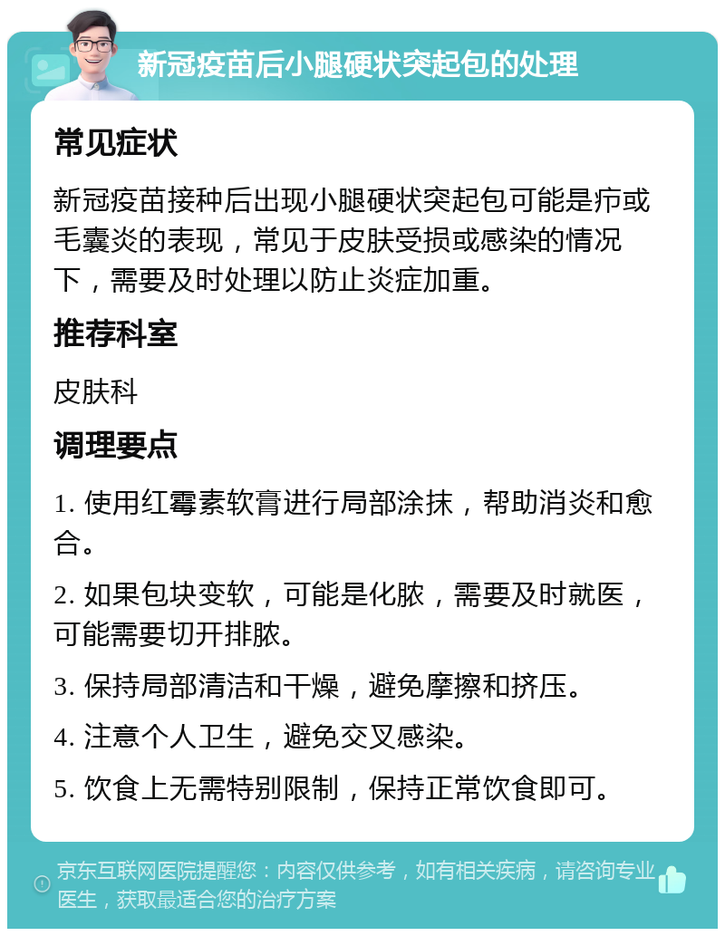 新冠疫苗后小腿硬状突起包的处理 常见症状 新冠疫苗接种后出现小腿硬状突起包可能是疖或毛囊炎的表现，常见于皮肤受损或感染的情况下，需要及时处理以防止炎症加重。 推荐科室 皮肤科 调理要点 1. 使用红霉素软膏进行局部涂抹，帮助消炎和愈合。 2. 如果包块变软，可能是化脓，需要及时就医，可能需要切开排脓。 3. 保持局部清洁和干燥，避免摩擦和挤压。 4. 注意个人卫生，避免交叉感染。 5. 饮食上无需特别限制，保持正常饮食即可。