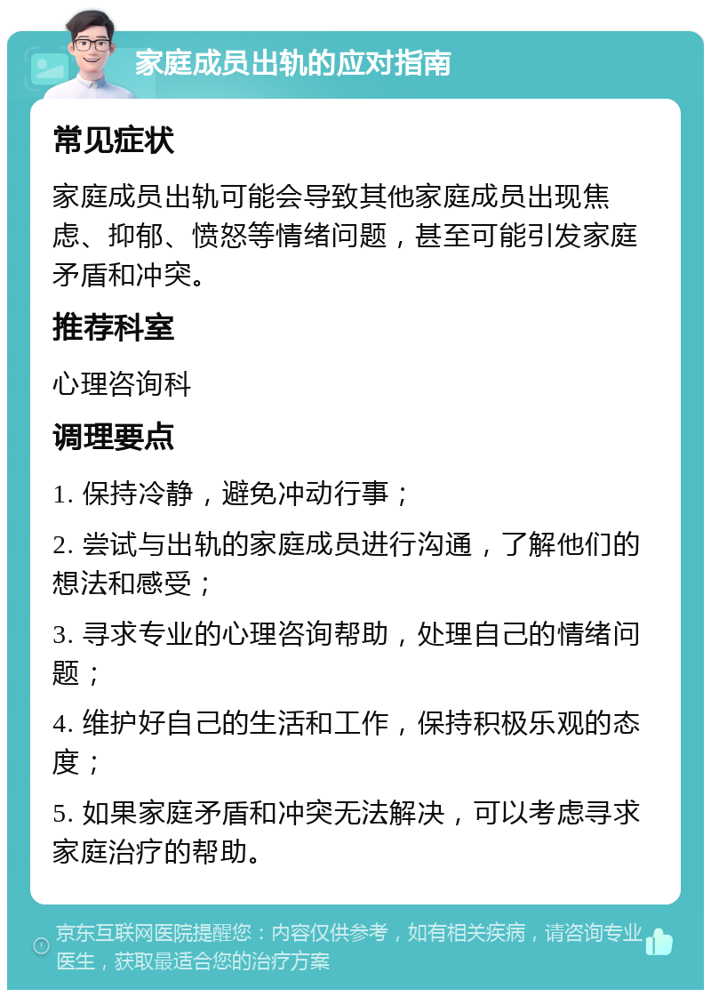 家庭成员出轨的应对指南 常见症状 家庭成员出轨可能会导致其他家庭成员出现焦虑、抑郁、愤怒等情绪问题，甚至可能引发家庭矛盾和冲突。 推荐科室 心理咨询科 调理要点 1. 保持冷静，避免冲动行事； 2. 尝试与出轨的家庭成员进行沟通，了解他们的想法和感受； 3. 寻求专业的心理咨询帮助，处理自己的情绪问题； 4. 维护好自己的生活和工作，保持积极乐观的态度； 5. 如果家庭矛盾和冲突无法解决，可以考虑寻求家庭治疗的帮助。