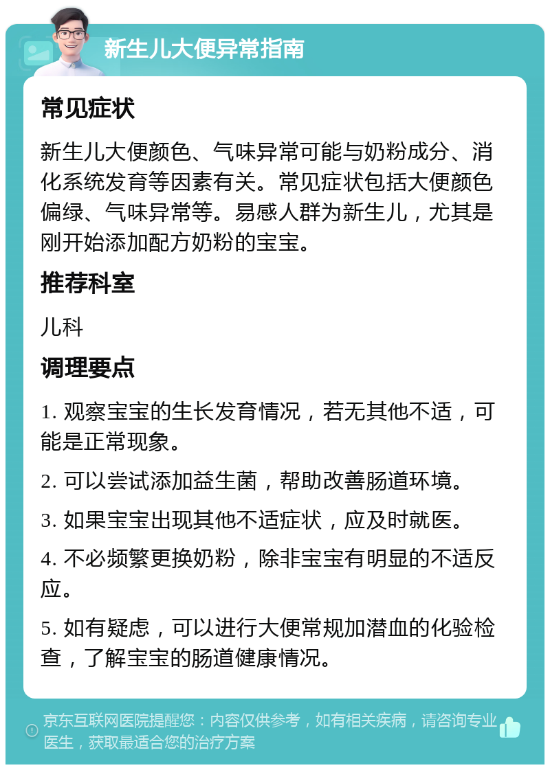 新生儿大便异常指南 常见症状 新生儿大便颜色、气味异常可能与奶粉成分、消化系统发育等因素有关。常见症状包括大便颜色偏绿、气味异常等。易感人群为新生儿，尤其是刚开始添加配方奶粉的宝宝。 推荐科室 儿科 调理要点 1. 观察宝宝的生长发育情况，若无其他不适，可能是正常现象。 2. 可以尝试添加益生菌，帮助改善肠道环境。 3. 如果宝宝出现其他不适症状，应及时就医。 4. 不必频繁更换奶粉，除非宝宝有明显的不适反应。 5. 如有疑虑，可以进行大便常规加潜血的化验检查，了解宝宝的肠道健康情况。