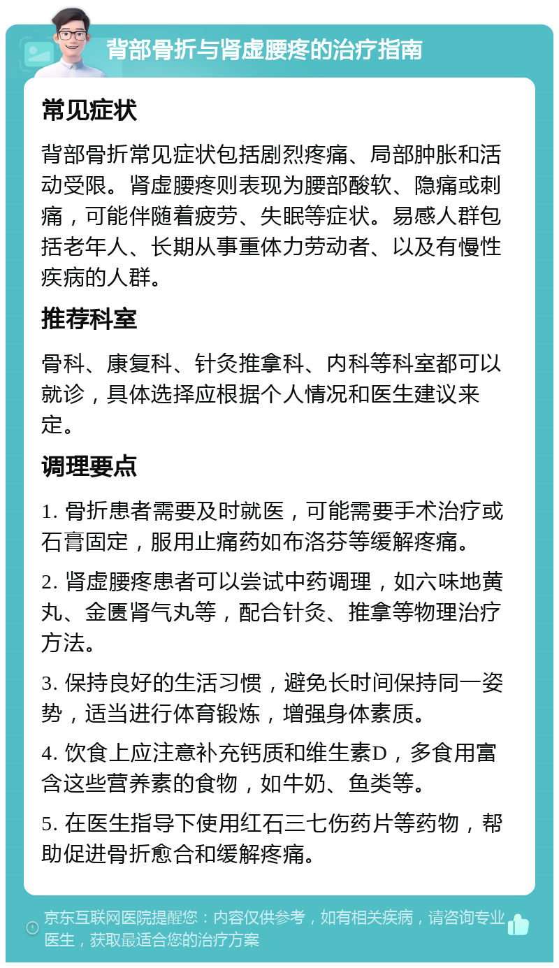 背部骨折与肾虚腰疼的治疗指南 常见症状 背部骨折常见症状包括剧烈疼痛、局部肿胀和活动受限。肾虚腰疼则表现为腰部酸软、隐痛或刺痛，可能伴随着疲劳、失眠等症状。易感人群包括老年人、长期从事重体力劳动者、以及有慢性疾病的人群。 推荐科室 骨科、康复科、针灸推拿科、内科等科室都可以就诊，具体选择应根据个人情况和医生建议来定。 调理要点 1. 骨折患者需要及时就医，可能需要手术治疗或石膏固定，服用止痛药如布洛芬等缓解疼痛。 2. 肾虚腰疼患者可以尝试中药调理，如六味地黄丸、金匮肾气丸等，配合针灸、推拿等物理治疗方法。 3. 保持良好的生活习惯，避免长时间保持同一姿势，适当进行体育锻炼，增强身体素质。 4. 饮食上应注意补充钙质和维生素D，多食用富含这些营养素的食物，如牛奶、鱼类等。 5. 在医生指导下使用红石三七伤药片等药物，帮助促进骨折愈合和缓解疼痛。