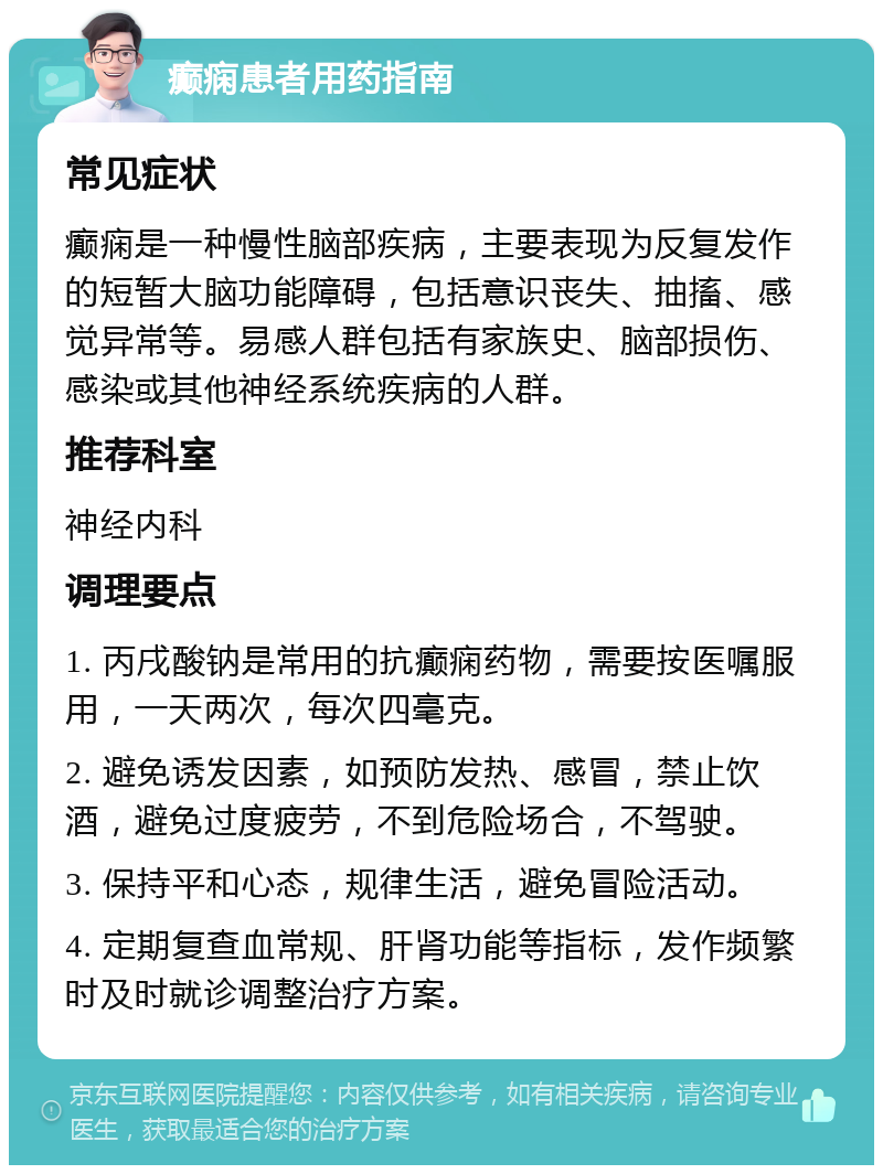 癫痫患者用药指南 常见症状 癫痫是一种慢性脑部疾病，主要表现为反复发作的短暂大脑功能障碍，包括意识丧失、抽搐、感觉异常等。易感人群包括有家族史、脑部损伤、感染或其他神经系统疾病的人群。 推荐科室 神经内科 调理要点 1. 丙戌酸钠是常用的抗癫痫药物，需要按医嘱服用，一天两次，每次四毫克。 2. 避免诱发因素，如预防发热、感冒，禁止饮酒，避免过度疲劳，不到危险场合，不驾驶。 3. 保持平和心态，规律生活，避免冒险活动。 4. 定期复查血常规、肝肾功能等指标，发作频繁时及时就诊调整治疗方案。