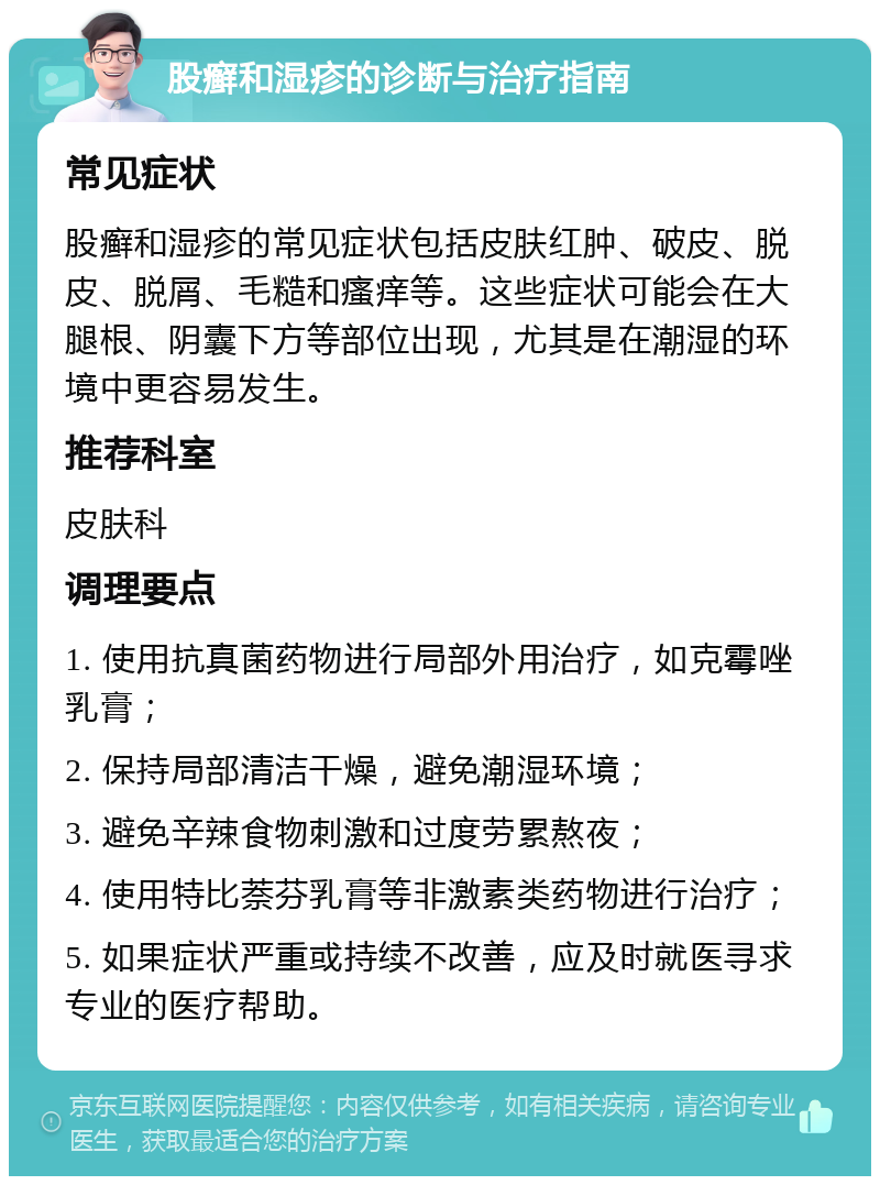 股癣和湿疹的诊断与治疗指南 常见症状 股癣和湿疹的常见症状包括皮肤红肿、破皮、脱皮、脱屑、毛糙和瘙痒等。这些症状可能会在大腿根、阴囊下方等部位出现，尤其是在潮湿的环境中更容易发生。 推荐科室 皮肤科 调理要点 1. 使用抗真菌药物进行局部外用治疗，如克霉唑乳膏； 2. 保持局部清洁干燥，避免潮湿环境； 3. 避免辛辣食物刺激和过度劳累熬夜； 4. 使用特比萘芬乳膏等非激素类药物进行治疗； 5. 如果症状严重或持续不改善，应及时就医寻求专业的医疗帮助。