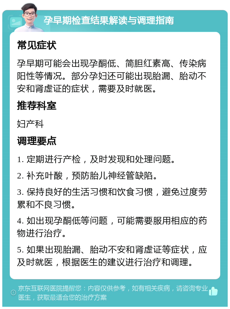 孕早期检查结果解读与调理指南 常见症状 孕早期可能会出现孕酮低、简胆红素高、传染病阳性等情况。部分孕妇还可能出现胎漏、胎动不安和肾虚证的症状，需要及时就医。 推荐科室 妇产科 调理要点 1. 定期进行产检，及时发现和处理问题。 2. 补充叶酸，预防胎儿神经管缺陷。 3. 保持良好的生活习惯和饮食习惯，避免过度劳累和不良习惯。 4. 如出现孕酮低等问题，可能需要服用相应的药物进行治疗。 5. 如果出现胎漏、胎动不安和肾虚证等症状，应及时就医，根据医生的建议进行治疗和调理。