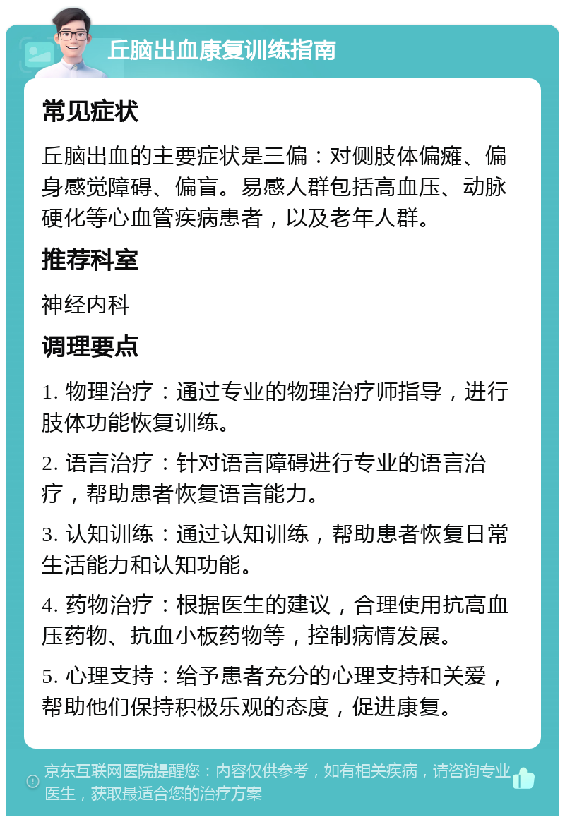 丘脑出血康复训练指南 常见症状 丘脑出血的主要症状是三偏：对侧肢体偏瘫、偏身感觉障碍、偏盲。易感人群包括高血压、动脉硬化等心血管疾病患者，以及老年人群。 推荐科室 神经内科 调理要点 1. 物理治疗：通过专业的物理治疗师指导，进行肢体功能恢复训练。 2. 语言治疗：针对语言障碍进行专业的语言治疗，帮助患者恢复语言能力。 3. 认知训练：通过认知训练，帮助患者恢复日常生活能力和认知功能。 4. 药物治疗：根据医生的建议，合理使用抗高血压药物、抗血小板药物等，控制病情发展。 5. 心理支持：给予患者充分的心理支持和关爱，帮助他们保持积极乐观的态度，促进康复。