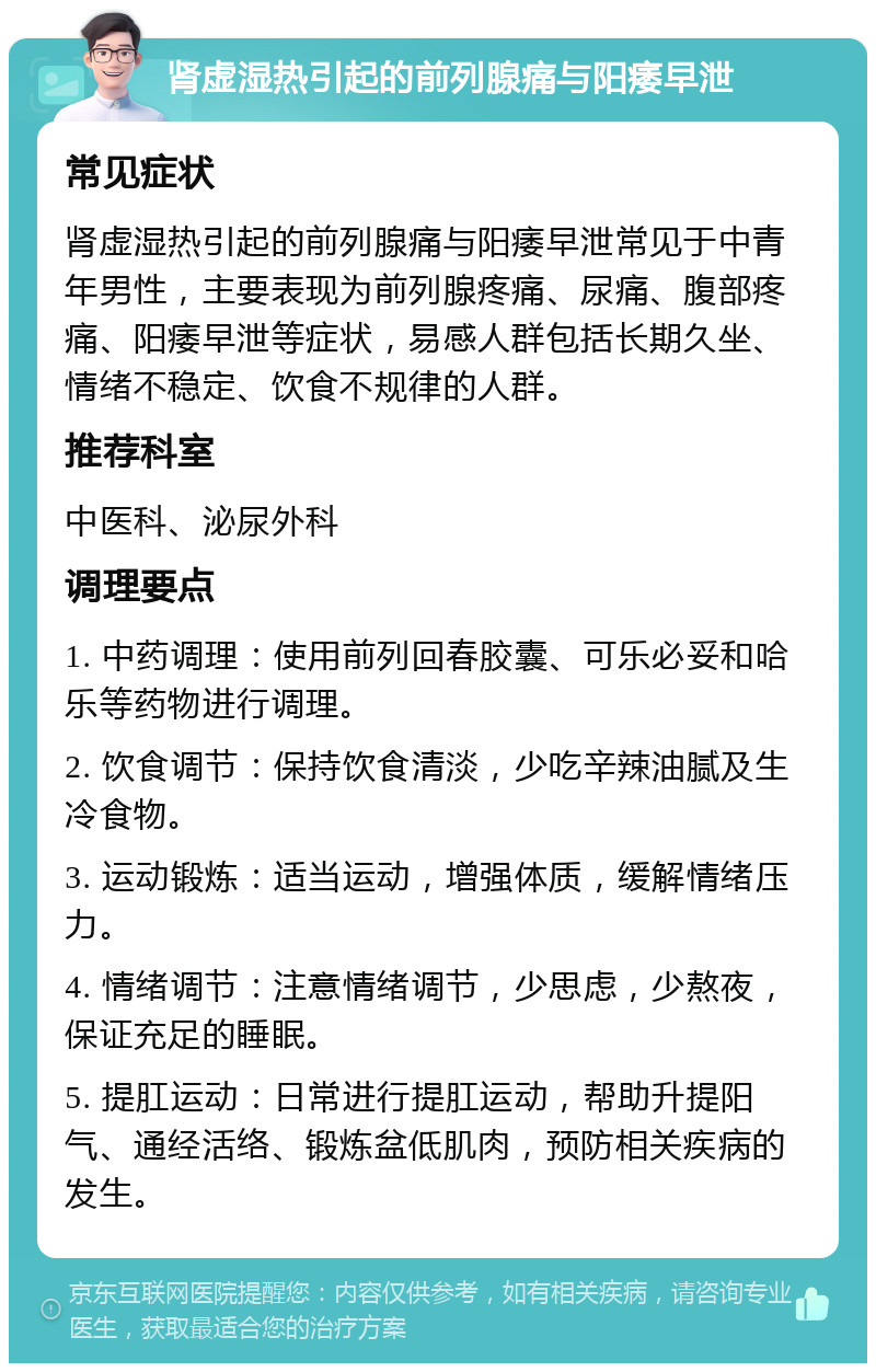 肾虚湿热引起的前列腺痛与阳痿早泄 常见症状 肾虚湿热引起的前列腺痛与阳痿早泄常见于中青年男性，主要表现为前列腺疼痛、尿痛、腹部疼痛、阳痿早泄等症状，易感人群包括长期久坐、情绪不稳定、饮食不规律的人群。 推荐科室 中医科、泌尿外科 调理要点 1. 中药调理：使用前列回春胶囊、可乐必妥和哈乐等药物进行调理。 2. 饮食调节：保持饮食清淡，少吃辛辣油腻及生冷食物。 3. 运动锻炼：适当运动，增强体质，缓解情绪压力。 4. 情绪调节：注意情绪调节，少思虑，少熬夜，保证充足的睡眠。 5. 提肛运动：日常进行提肛运动，帮助升提阳气、通经活络、锻炼盆低肌肉，预防相关疾病的发生。