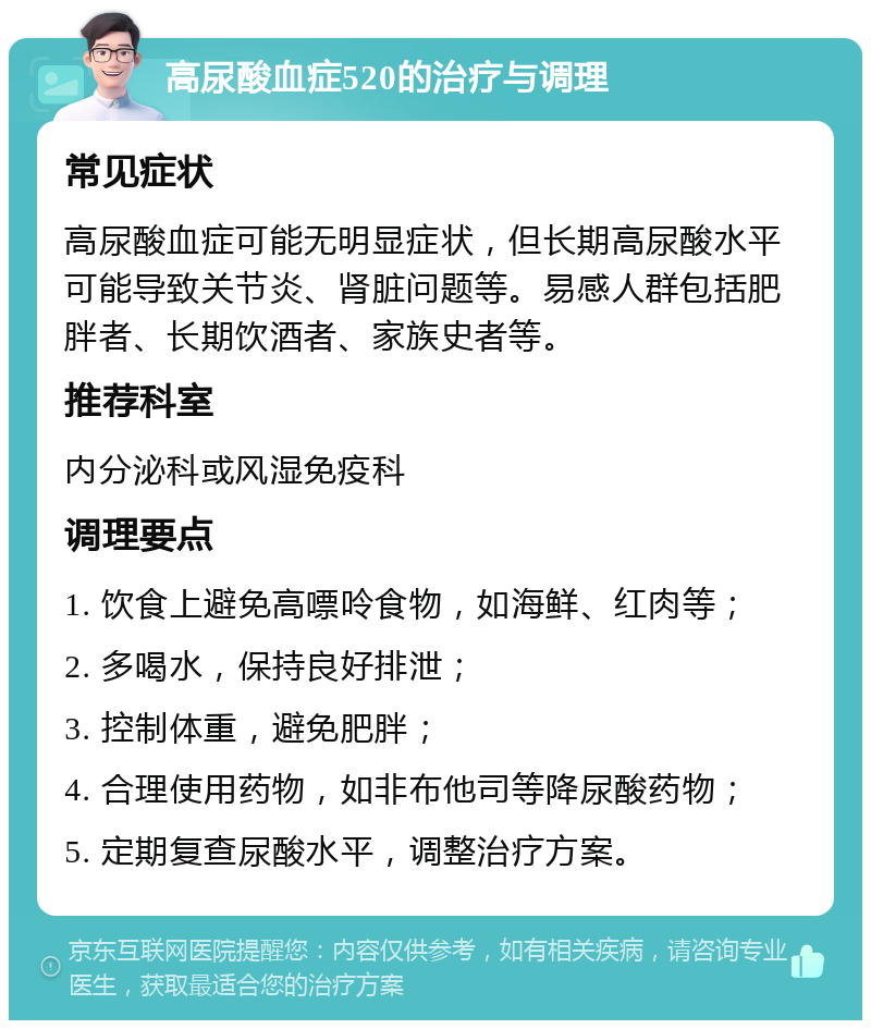 高尿酸血症520的治疗与调理 常见症状 高尿酸血症可能无明显症状，但长期高尿酸水平可能导致关节炎、肾脏问题等。易感人群包括肥胖者、长期饮酒者、家族史者等。 推荐科室 内分泌科或风湿免疫科 调理要点 1. 饮食上避免高嘌呤食物，如海鲜、红肉等； 2. 多喝水，保持良好排泄； 3. 控制体重，避免肥胖； 4. 合理使用药物，如非布他司等降尿酸药物； 5. 定期复查尿酸水平，调整治疗方案。