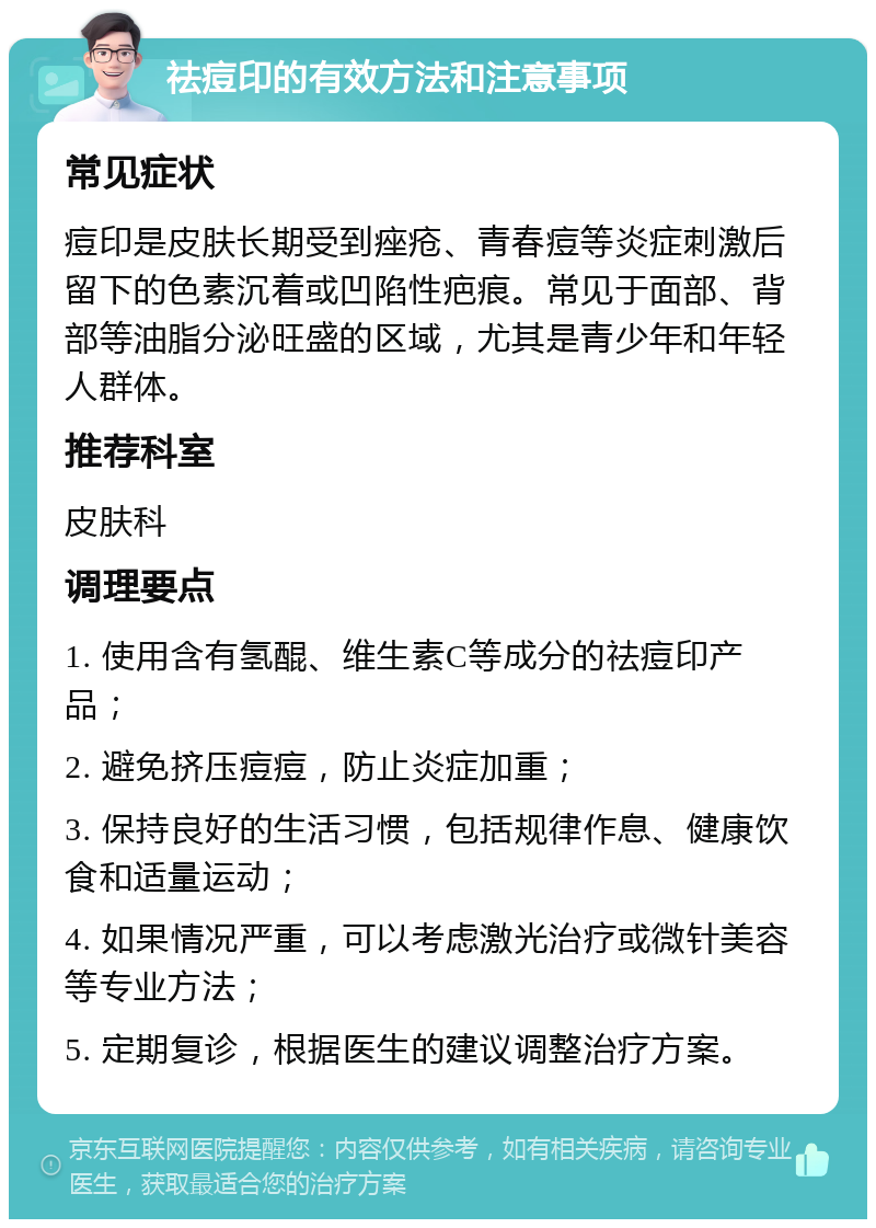 祛痘印的有效方法和注意事项 常见症状 痘印是皮肤长期受到痤疮、青春痘等炎症刺激后留下的色素沉着或凹陷性疤痕。常见于面部、背部等油脂分泌旺盛的区域，尤其是青少年和年轻人群体。 推荐科室 皮肤科 调理要点 1. 使用含有氢醌、维生素C等成分的祛痘印产品； 2. 避免挤压痘痘，防止炎症加重； 3. 保持良好的生活习惯，包括规律作息、健康饮食和适量运动； 4. 如果情况严重，可以考虑激光治疗或微针美容等专业方法； 5. 定期复诊，根据医生的建议调整治疗方案。